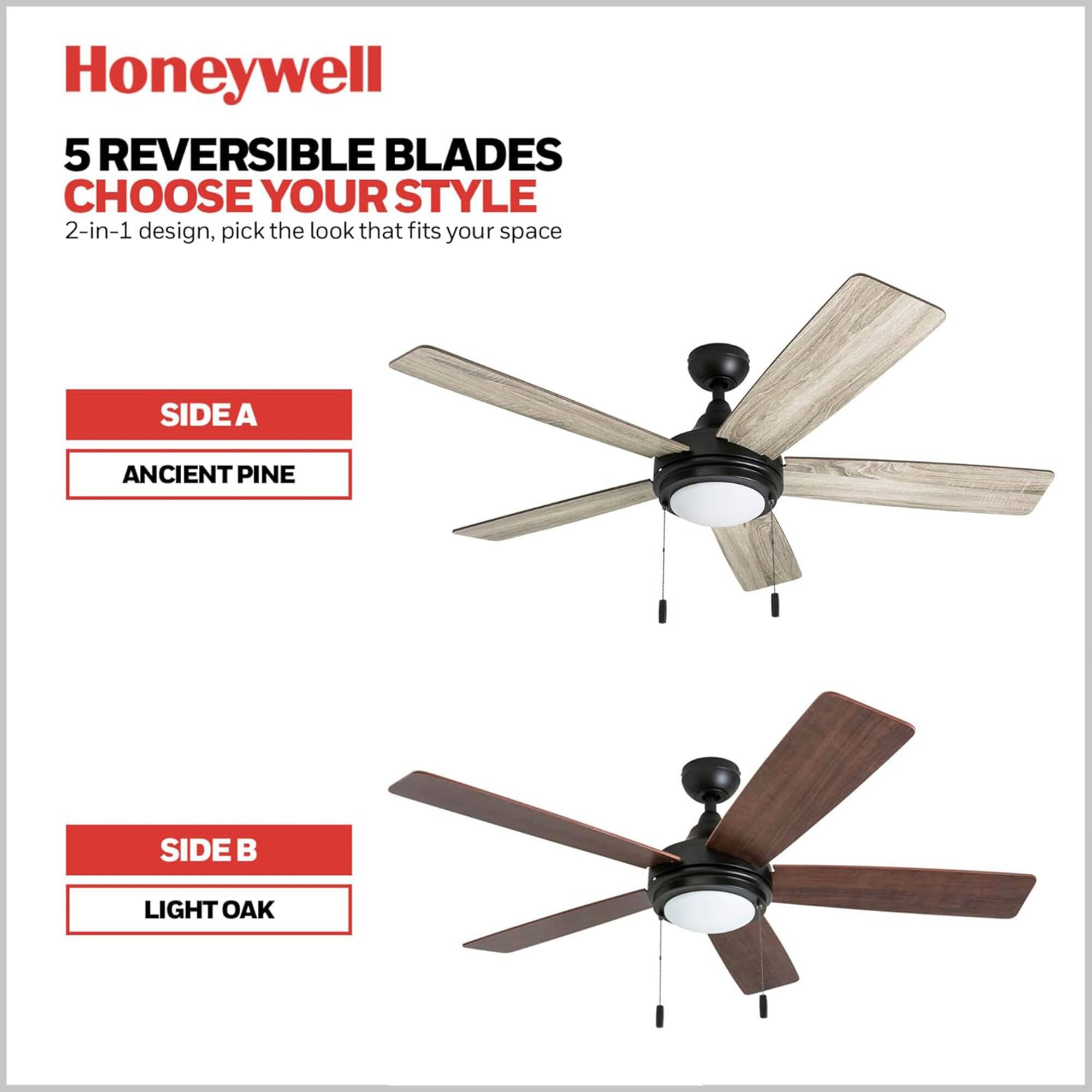 Honeywell  
5 REVERSIBLE BLADES  
CHOOSE YOUR STYLE  
2-in-1 design, pick the look that fits your space  

SIDE A  
ANCIENT PINE  

SIDE B  
LIGHT OAK