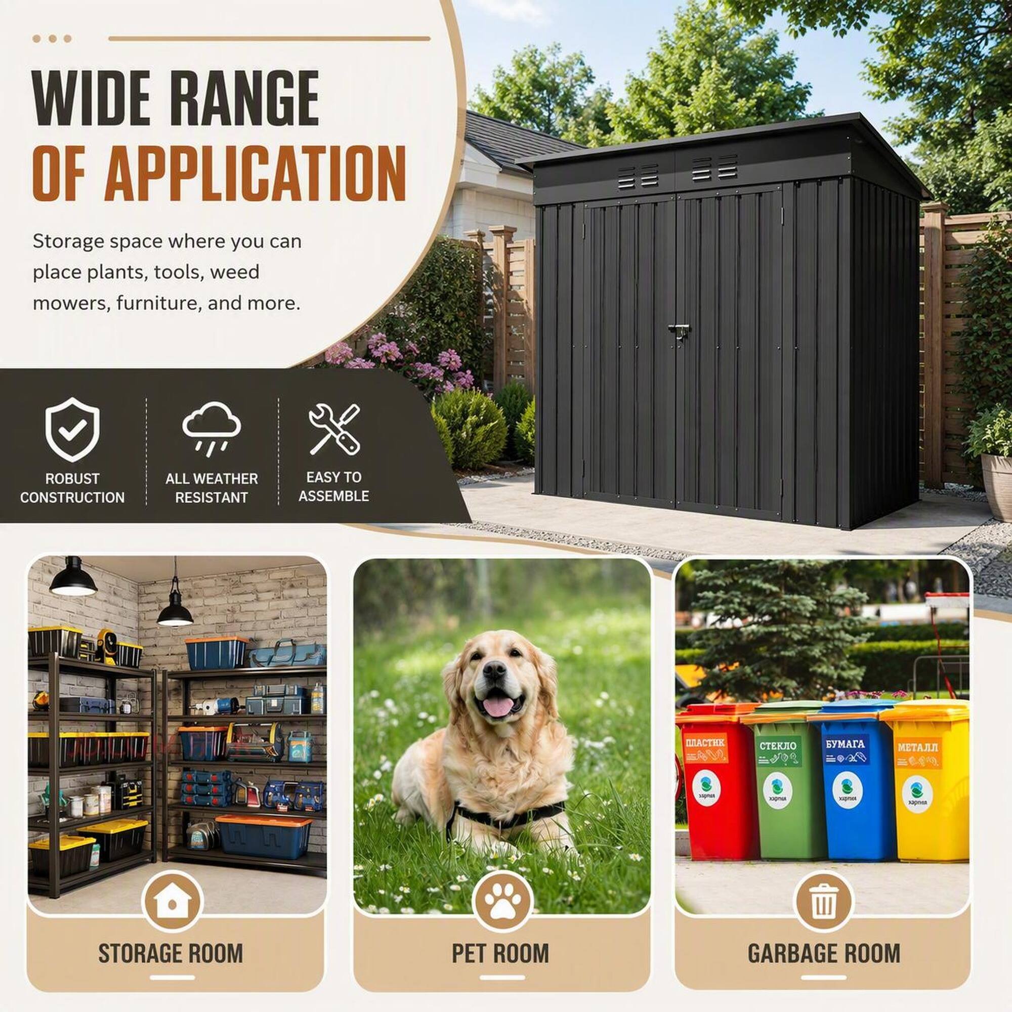 WIDE RANGE OF APPLICATION  
Storage space where you can place plants, tools, weed mowers, furniture, and more.  

ROBUST CONSTRUCTION  
ALL WEATHER RESISTANT  
EASY TO ASSEMBLE  

STORAGE ROOM  
PET ROOM  
GARBAGE ROOM