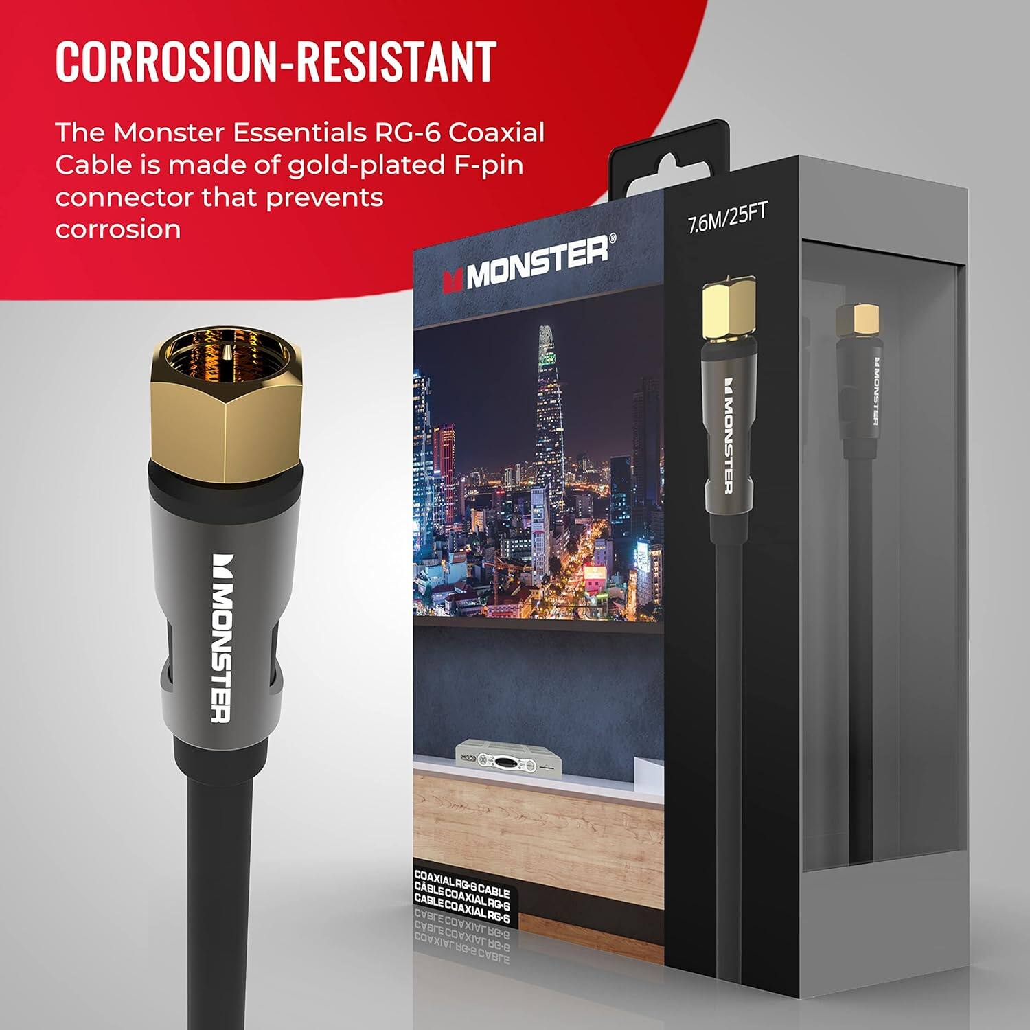 CORROSION-RESISTANT The Monster Essentials RG-6 Coaxial Cable is made of gold-plated F-pin connector that prevents corrosion 7.6M/25FT M MONSTER mMM L MONSTER -S I MONSTER MUNSTEA COAXIAL CABLE COAXIALRO-S CABLE RO-SCABLE CABLE RG-6 COAXIALRG-S COAXIAL CBFECOXVG-8 CYSE  COVXIVT COVKINT 9-08 1 CVBCE