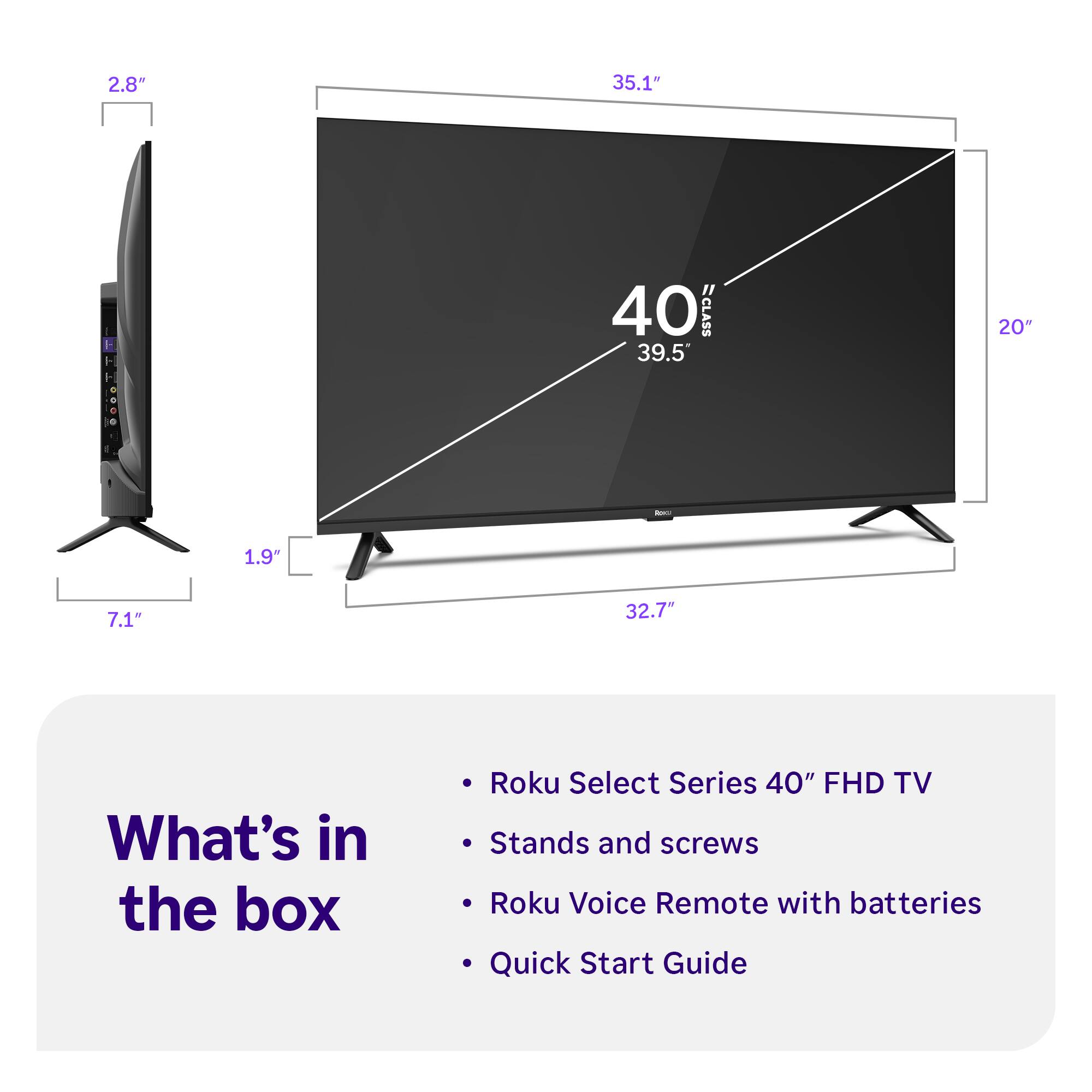 2.8" 35.1" 40" ECLASS 39.5" 20" - 1.9" 7.1" 32.7" What's in the box Roku Select Series 40" FHD TV Stands and screws Roku Voice Remote with batteries Quick Start Guide