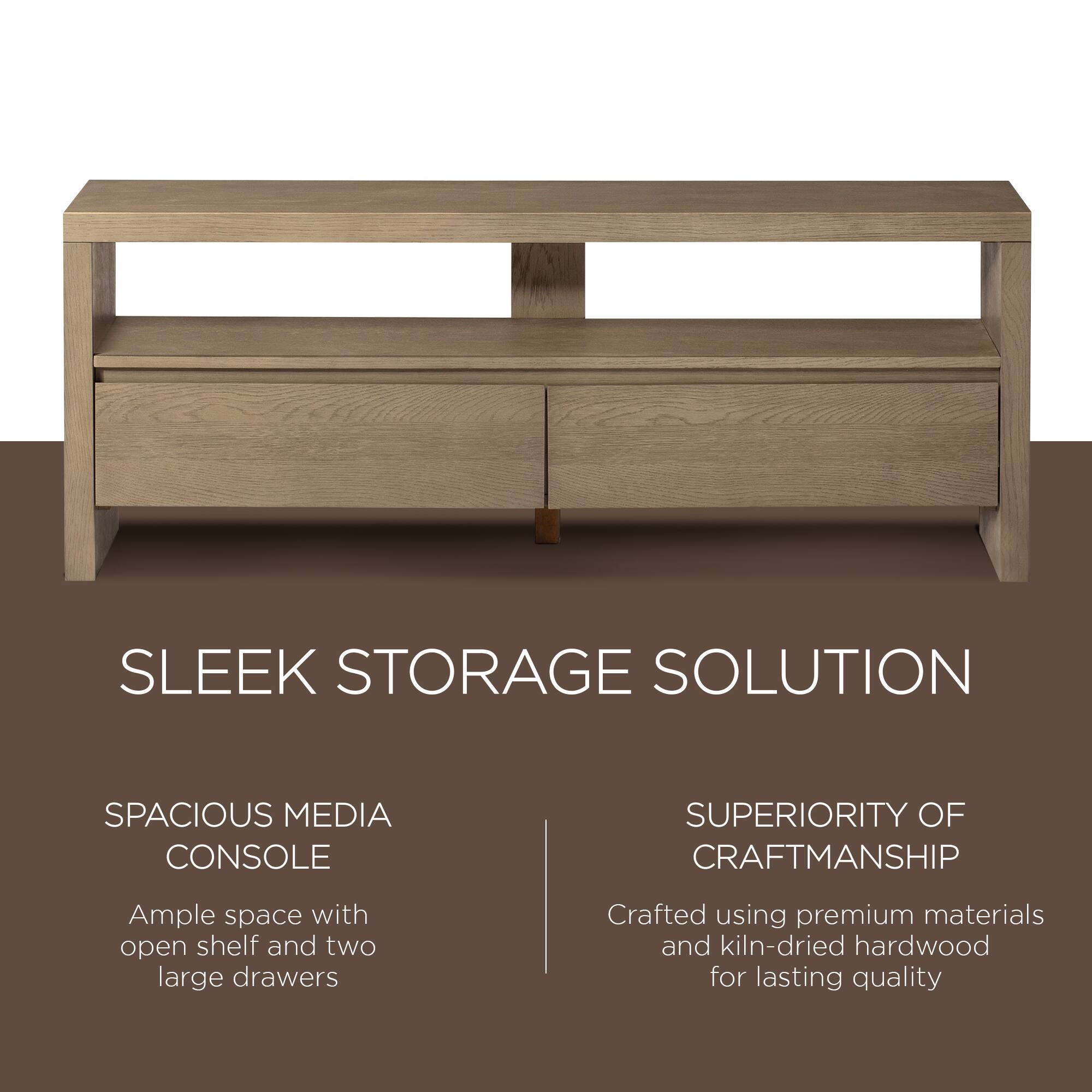 SLEEK STORAGE SOLUTION

SPACIOUS MEDIA CONSOLE  
Ample space with open shelf and two large drawers

SUPERIORITY OF CRAFTSMANSHIP  
Crafted using premium materials and kiln-dried hardwood for lasting quality