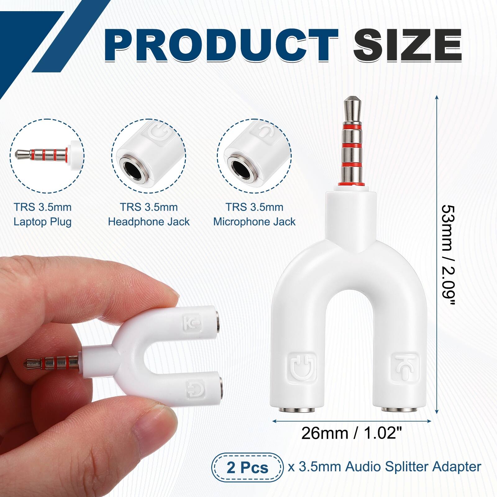 PRODUCT SIZE

TRS 3.5mm Laptop Plug
TRS 3.5mm Headphone Jack
TRS 3.5mm Microphone Jack

53mm / 2.09"
26mm / 1.02"

2 Pcs x 3.5mm Audio Splitter Adapter