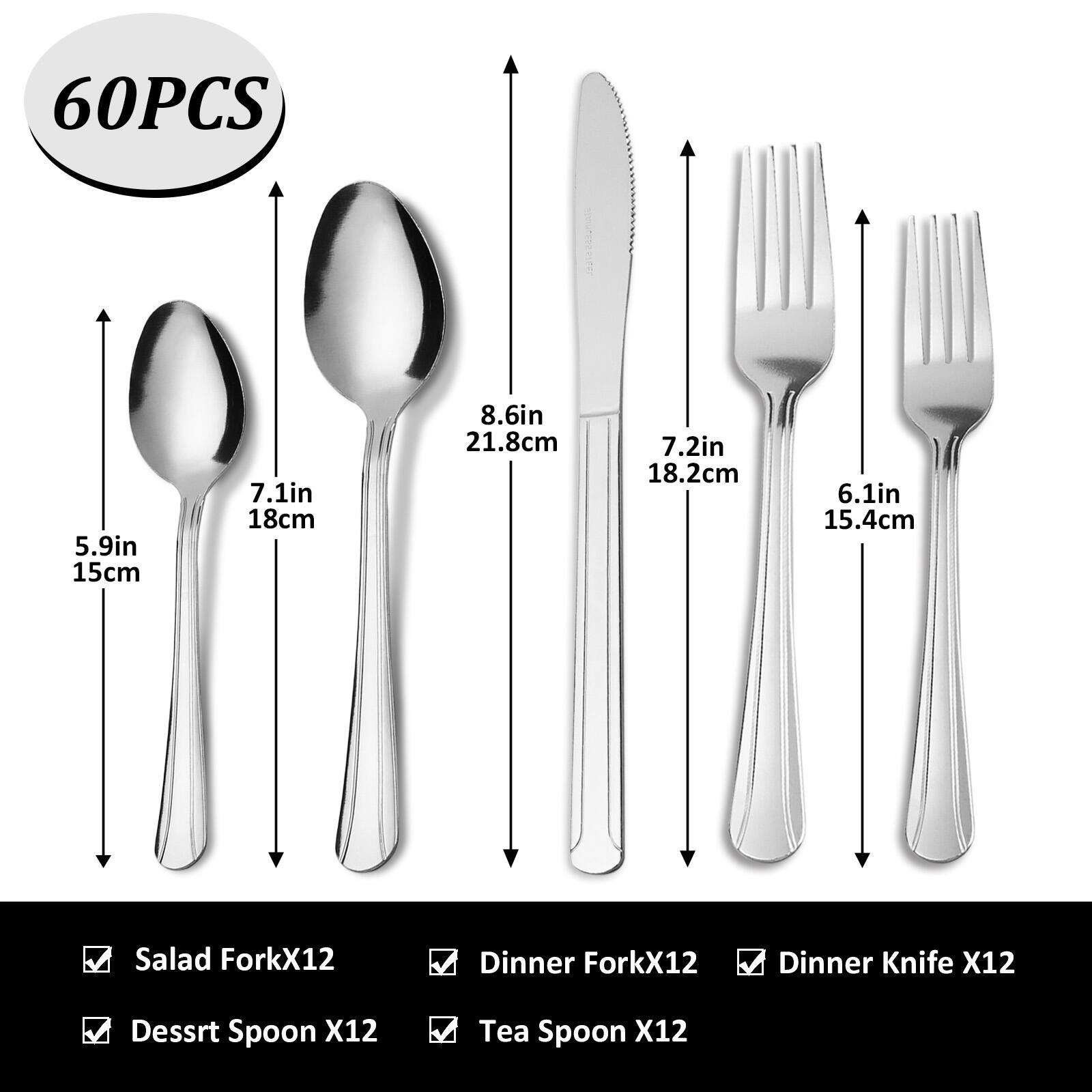 60PCS 5.9in 15cm 7.1in 18cm 8.6in 21.8cm 7.2in 18.2cm 6.1in 15.4cm Salad ForkX12 Dinner ForkX12 Dinner Knife X12 Dessert Spoon X12 Tea Spoon X12