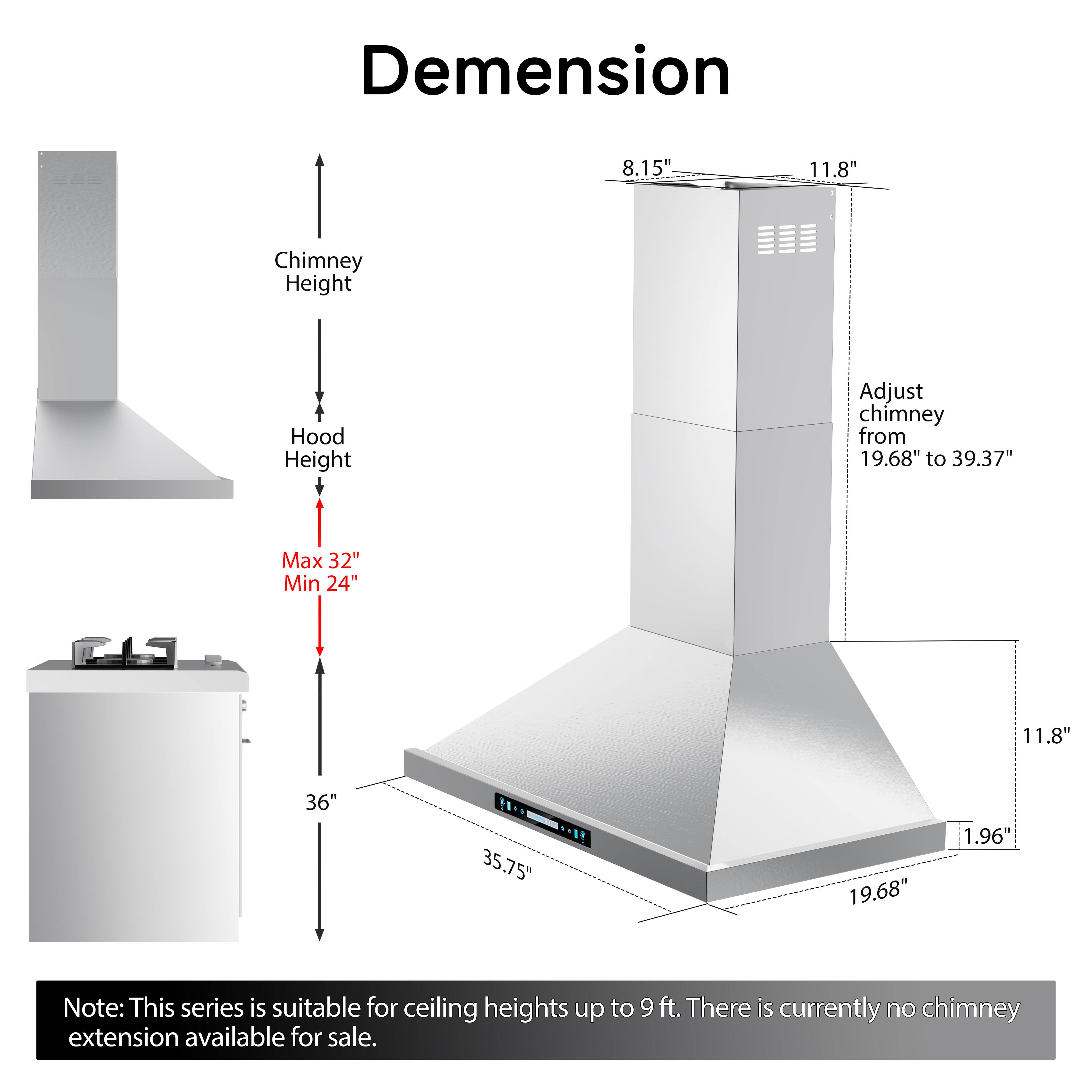 Dimension  
8.15" 11.8"  
Chimney Height  
Hood Height  
Adjust chimney from 19.68" to 39.37"  
Max 32" Min 24"  
11.8" 36" 35.75" 19.68" 1.96"  

Note: This series is suitable for ceiling heights up to 9 ft. There is currently no chimney extension available for sale.