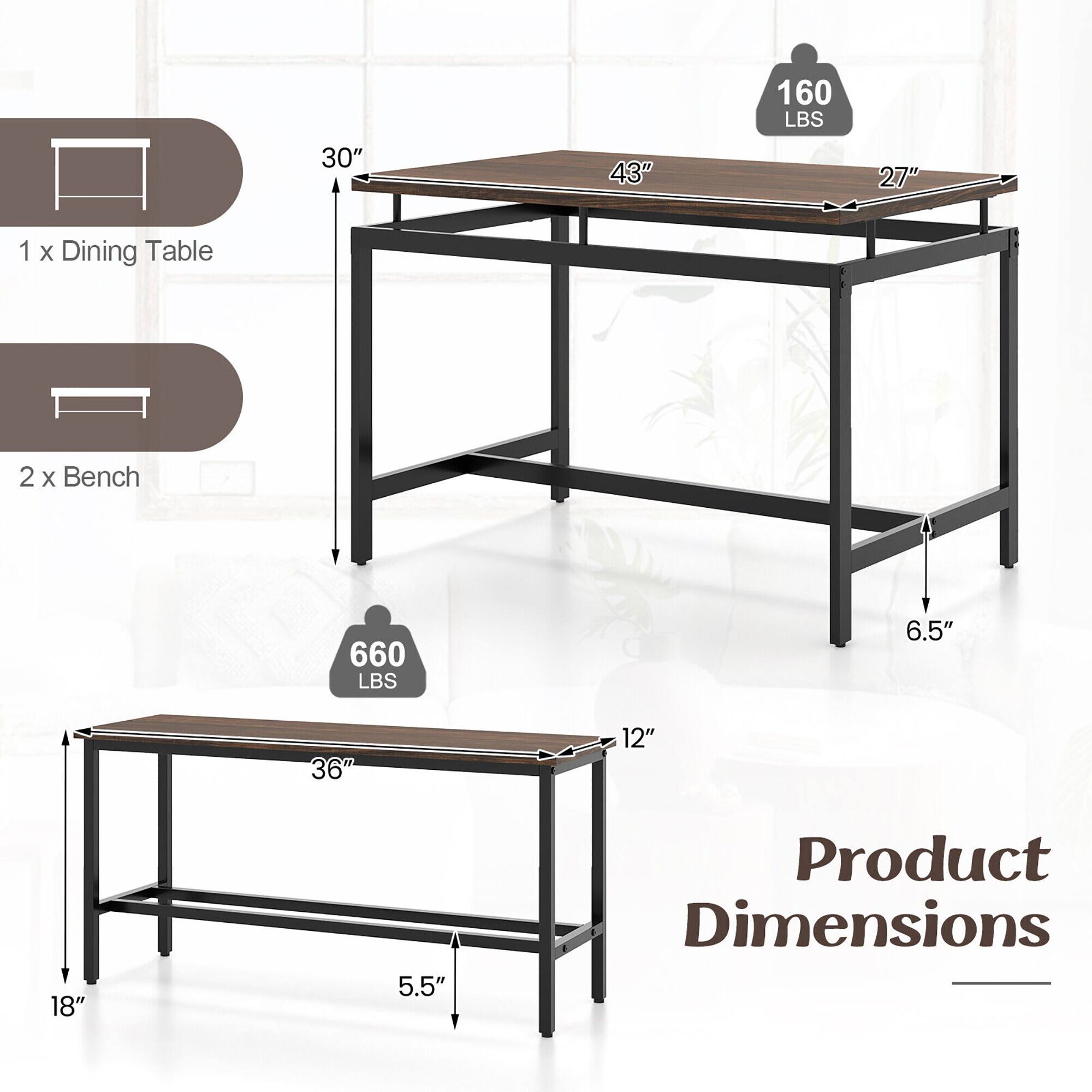 1 x Dining Table  
2 x Bench  

Product Dimensions:  
- Dining Table: 30" x 43" x 27"  
- Bench: 36" x 12" x 18"  
- Height: 6.5"  

Weight Capacity:  
- Dining Table: 160 LBS  
- Bench: 660 LBS