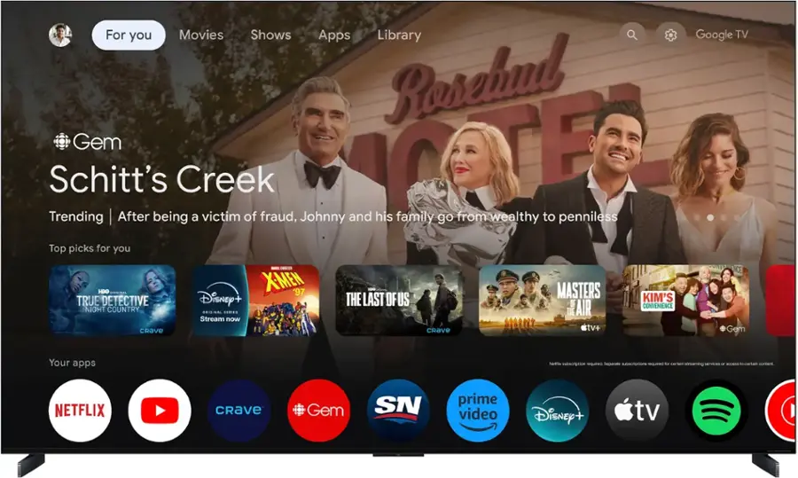 For you Movies Shows Apps Library Rosebud Schitt's Creek [F Trending After being a victim of fraud, Johnny and his family go from wealthy to penniless Top picks for you Google TV HUO.. TRUE DETECTIVE NIGHT COUNTRY CRAVE - IES XME '97 Disney+ OISINA SERIES Stream now THE LAST OF US CRAVE MASTERS OF AIR tv+ KIM'S CONVENIENCE + Gem Your apps Netflix CRAVE Gem SN prime video Disney+ tv