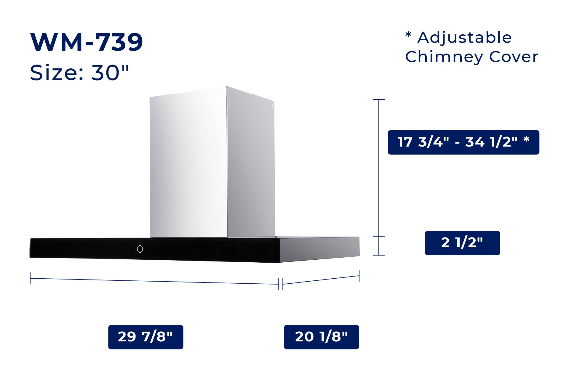 WM-739  
Size: 30"  

*Adjustable Chimney Cover  

17 3/4" - 34 1/2"  

29 7/8"  

20 1/8"  

2 1/2"