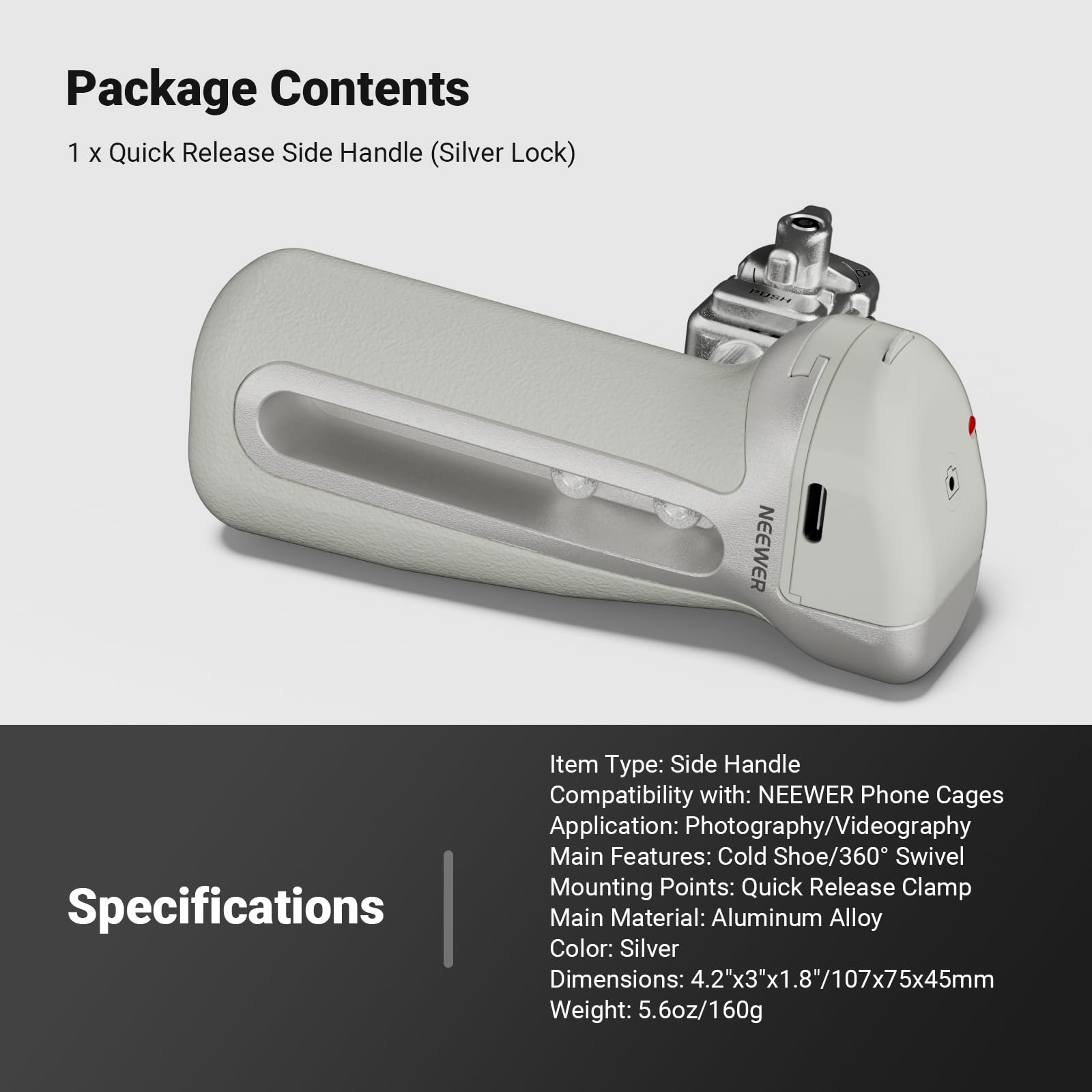 Package Contents
1 x Quick Release Side Handle (Silver Lock)

Specifications
Item Type: Side Handle
Compatibility with: NEEWER Phone Cages
Application: Photography/Videography
Main Features: Cold Shoe/360° Swivel
Mounting Points: Quick Release Clamp
Main Material: Aluminum Alloy
Color: Silver
Dimensions: 4.2"x3"x1.8"/107x75x45mm
Weight: 5.6oz/160g