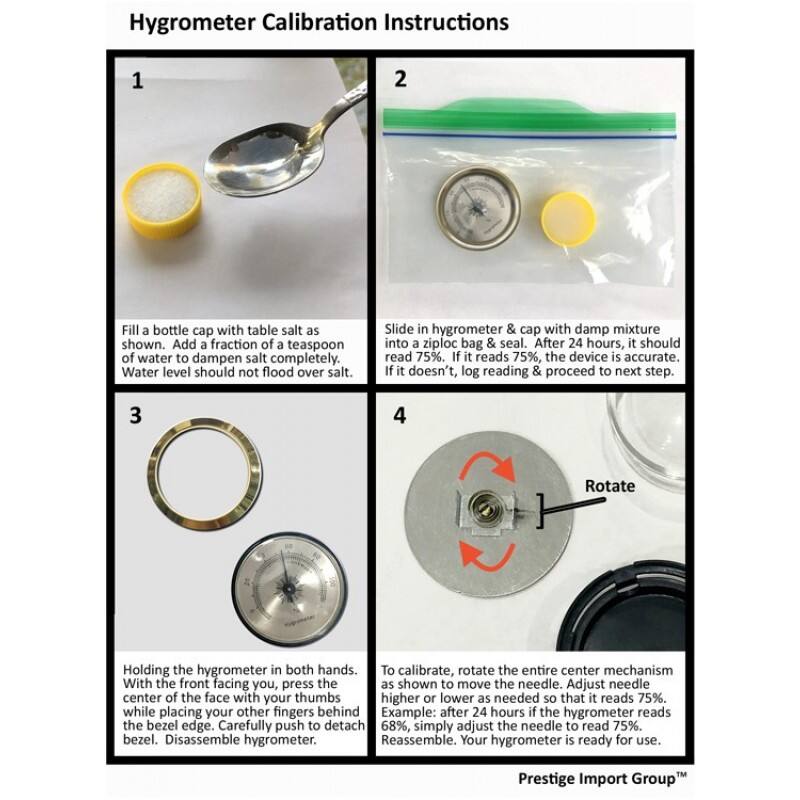 Hygrometer Calibration Instructions

1. Fill a bottle cap with table salt as shown. Add a fraction of a teaspoon of water to dampen salt completely. Water level should not flood over salt.

2. Slide in hygrometer & cap with damp mixture into a ziploc bag & seal. After 24 hours, it should read 75%. If it reads 75%, the device is accurate. If it doesn't, log reading & proceed to next step.

3. Holding the hygrometer in both hands. With the front facing you, press the center of the face with your thumbs while placing your other fingers behind the bezel edge. Carefully push to detach bezel. Disassemble hygrometer.

4. To calibrate, rotate the entire center mechanism as shown to move the needle. Adjust needle higher or lower as needed so that it reads 75%. Example: after 24 hours if the hygrometer reads 68%, simply adjust the needle to read 75%. Reassemble. Your hygrometer is ready for use.

Prestige Import Group