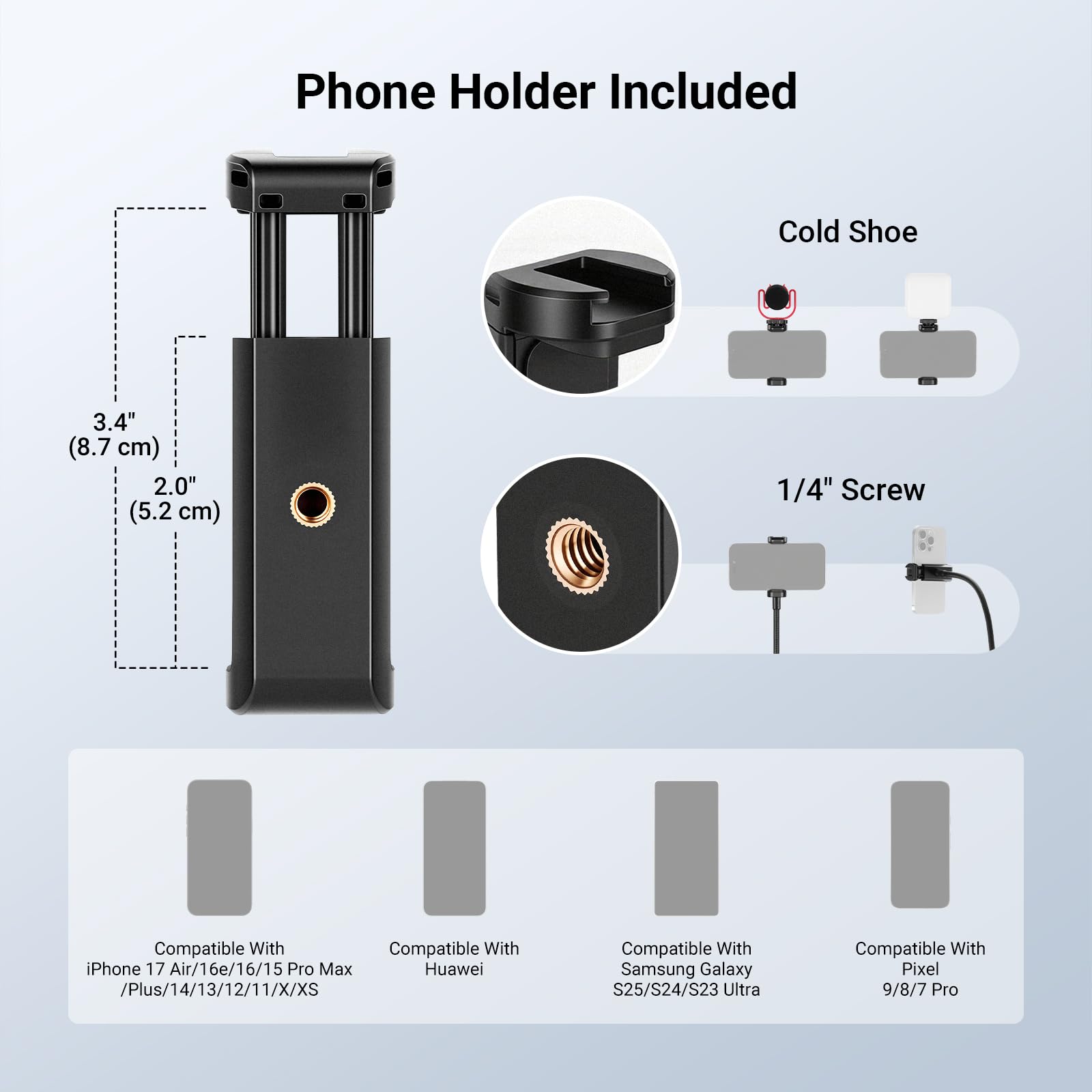 Phone Holder Included  
Cold Shoe  
3.4" (8.7 cm)  
2.0" (5.2 cm)  
1/4" Screw  

Compatible With  
iPhone 17 Air/16e/16/15 Pro Max /Plus/14/13/12/11/X/XS  

Compatible With  
Huawei  

Compatible With  
Samsung Galaxy S25/S24/S23 Ultra  

Compatible With  
Pixel 9/8/7 Pro