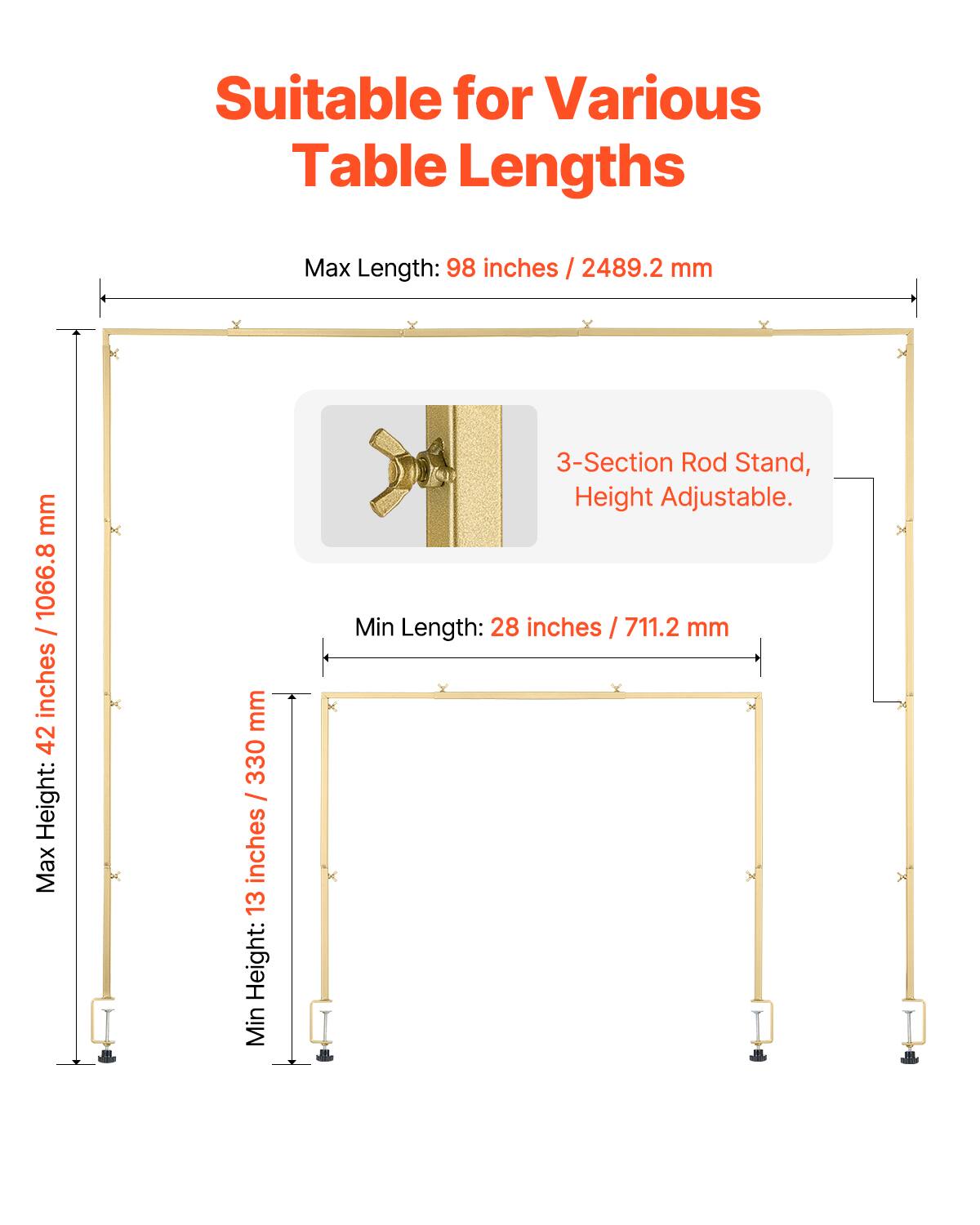 Suitable for Various Table Lengths

Max Length: 98 inches / 2489.2 mm
Max Height: 42 inches / 1066.8 mm
Min Height: 13 inches / 330 mm
3-Section Rod Stand, Height Adjustable.
Min Length: 28 inches / 711.2 mm