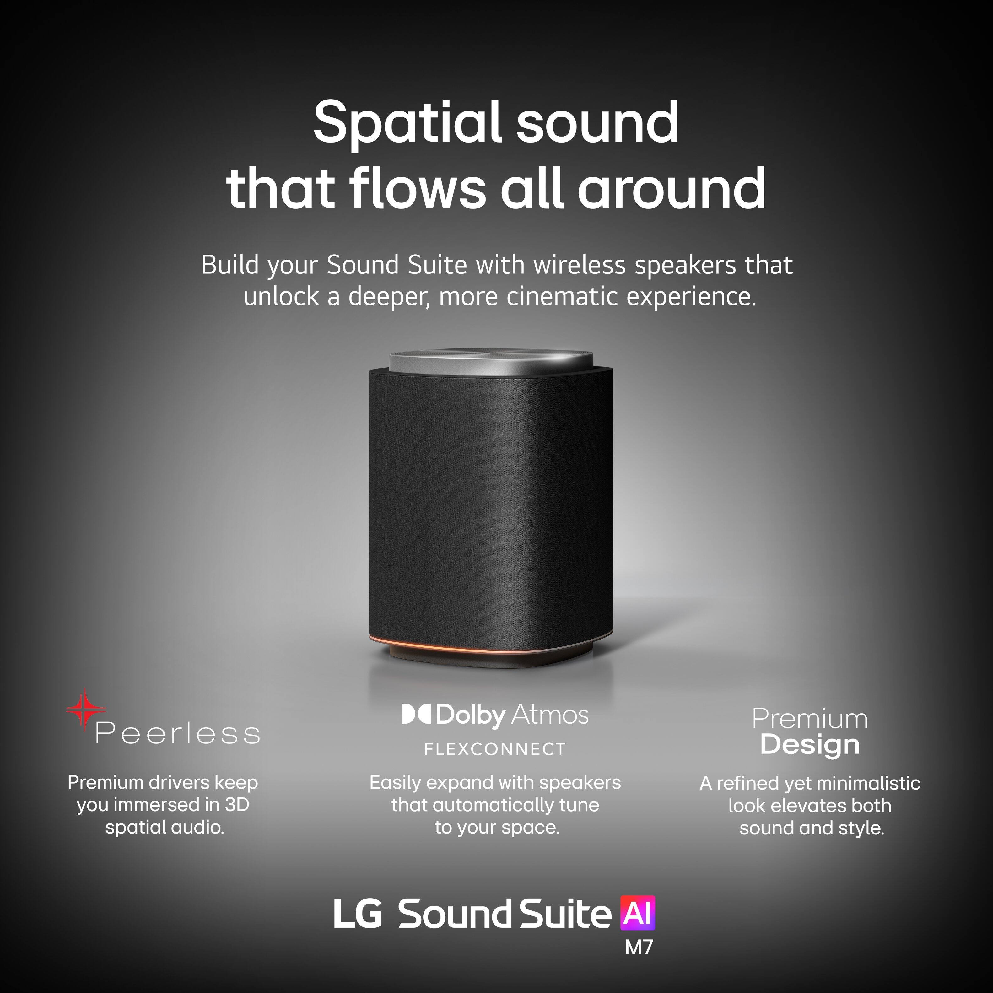 Spatial sound that flows all around

Build your Sound Suite with wireless speakers that unlock a deeper, more cinematic experience.

- Peerless
  - Premium drivers keep you immersed in 3D spatial audio.

- Dolby Atmos FLEXCONNECT
  - Easily expand with speakers that automatically tune to your space.

- Premium Design
  - A refined yet minimalistic look elevates both sound and style.

LG Sound Suite AI M7