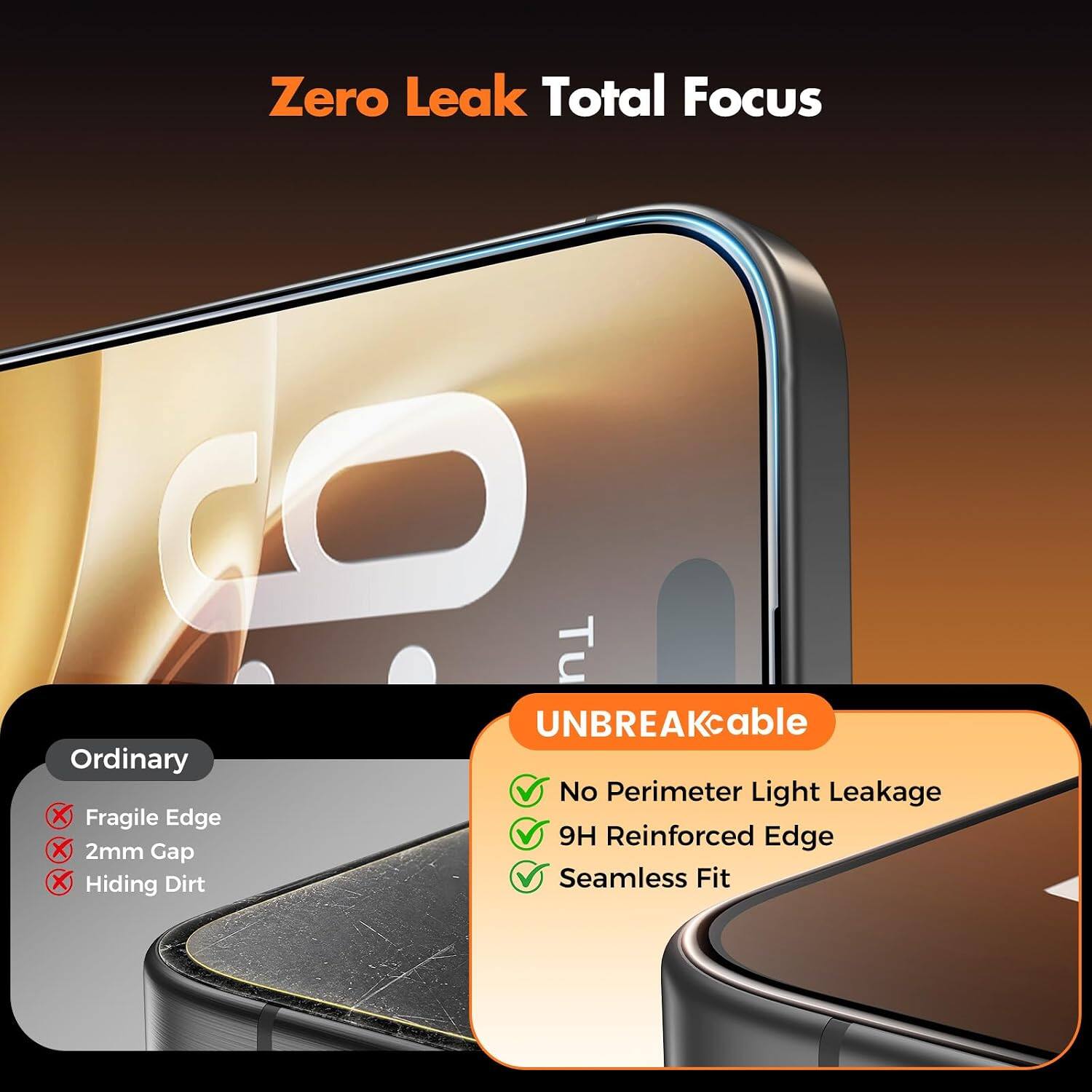 Zero Leak Total Focus

Ordinary
- Fragile Edge
- 2mm Gap
- Hiding Dirt

UNBREAKable
- No Perimeter Light Leakage
- 9H Reinforced Edge
- Seamless Fit