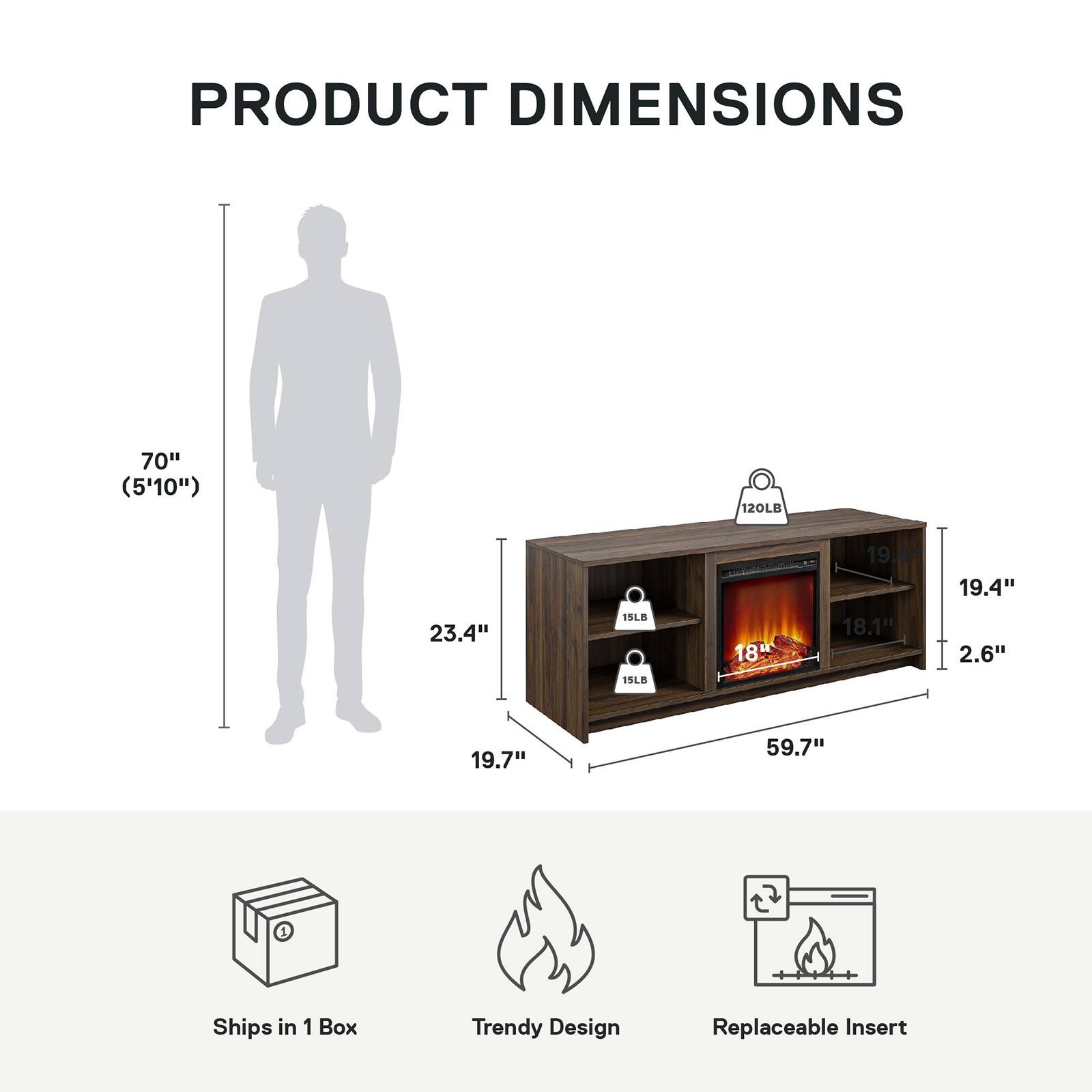 PRODUCT DIMENSIONS

- Height: 70" (5'10")
- Width: 59.7"
- Depth: 23.4"
- Shelf Depth: 19.7"
- Firebox Height: 18.1"
- Firebox Width: 19.4"
- Firebox Depth: 2.6"

- Weight Capacity: 120LB
- Shelf Weight Capacity: 15LB

- Ships in 1 Box
- Trendy Design
- Replaceable Insert