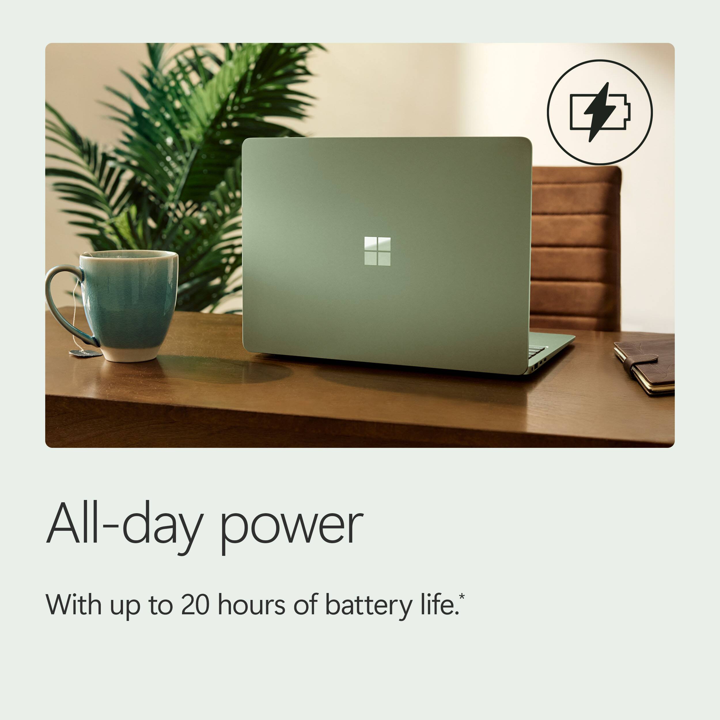 All-day power  
With up to 20 hours of battery life.*