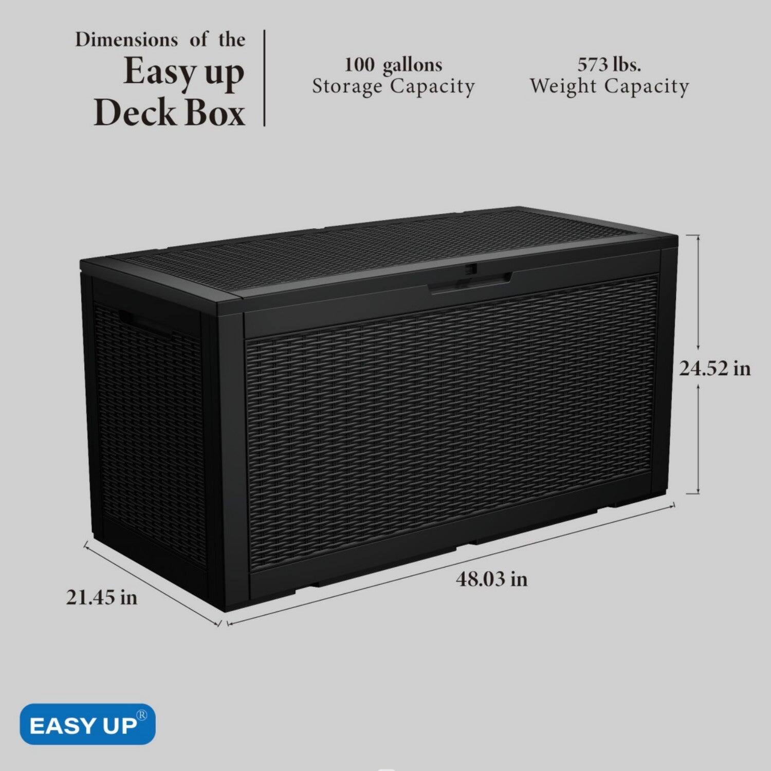 Dimensions of the Easy up Deck Box  
100 gallons Storage Capacity  
573 lbs. Weight Capacity  
24.52 in  
21.45 in  
48.03 in  

EASY UP