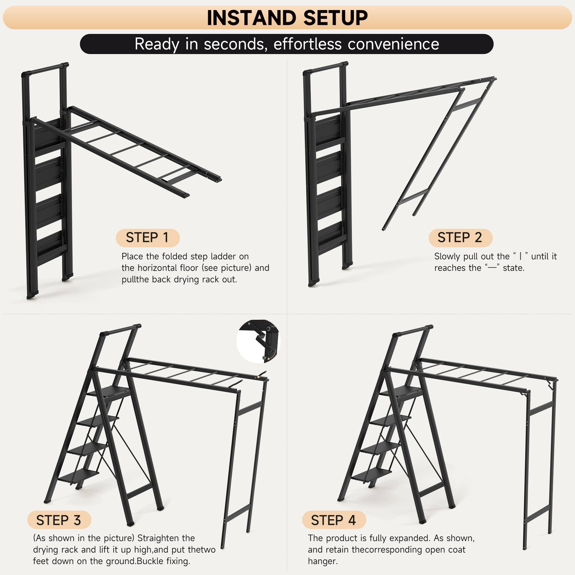 **INSTAND SETUP**

Ready in seconds, effortless convenience

**STEP 1**
Place the folded step ladder on the horizontal floor (see picture) and pull the back drying rack out.

**STEP 2**
Slowly pull out the "I" until it reaches the "—–" state.

**STEP 3**
(As shown in the picture) Straighten the drying rack and lift it up high, and put the two feet down on the ground. Buckle fixing.

**STEP 4**
The product is fully expanded. As shown, and retain the corresponding open coat hanger.