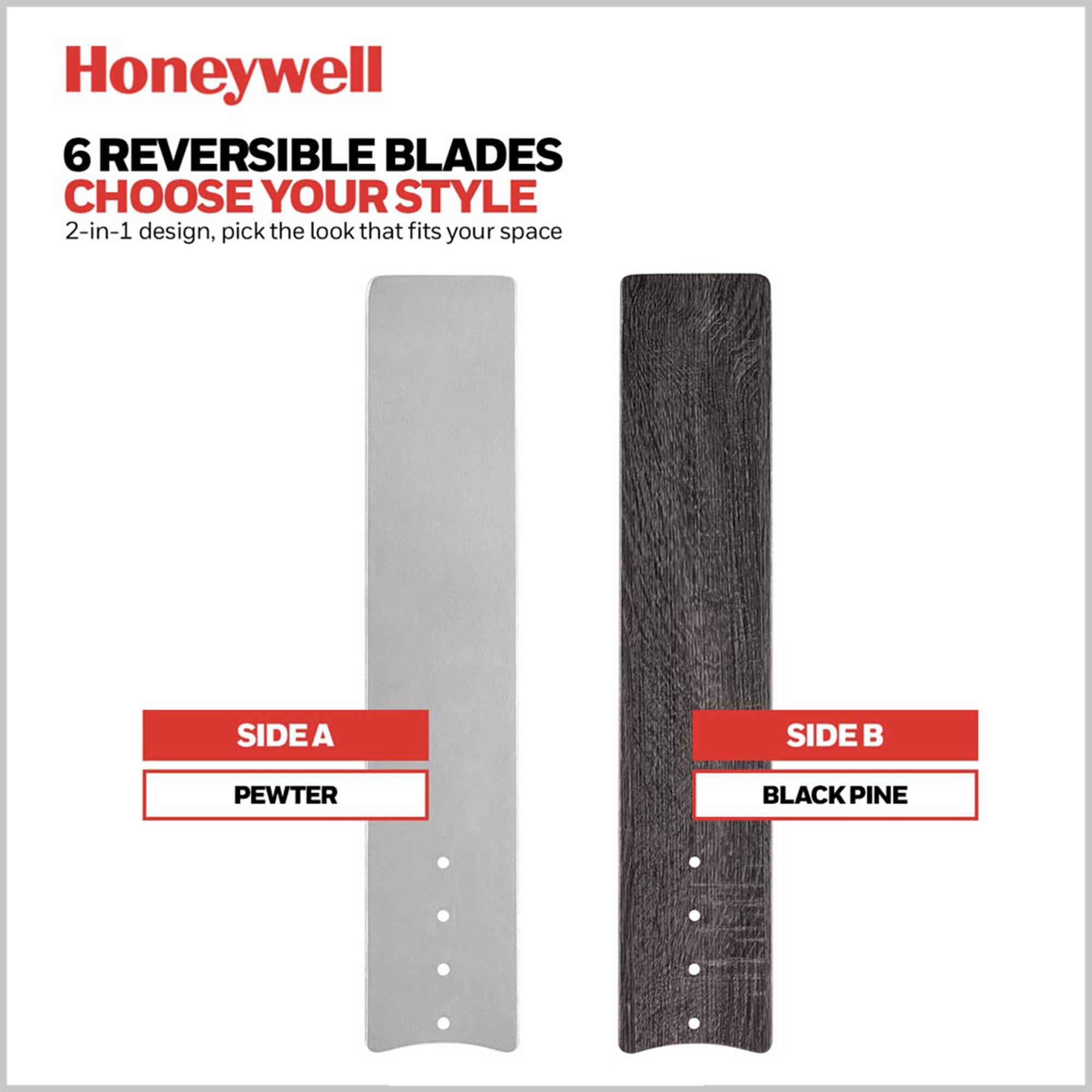 Honeywell  
6 REVERSIBLE BLADES  
CHOOSE YOUR STYLE  
2-in-1 design, pick the look that fits your space  

SIDE A  
PEWTER  

SIDE B  
BLACK PINE