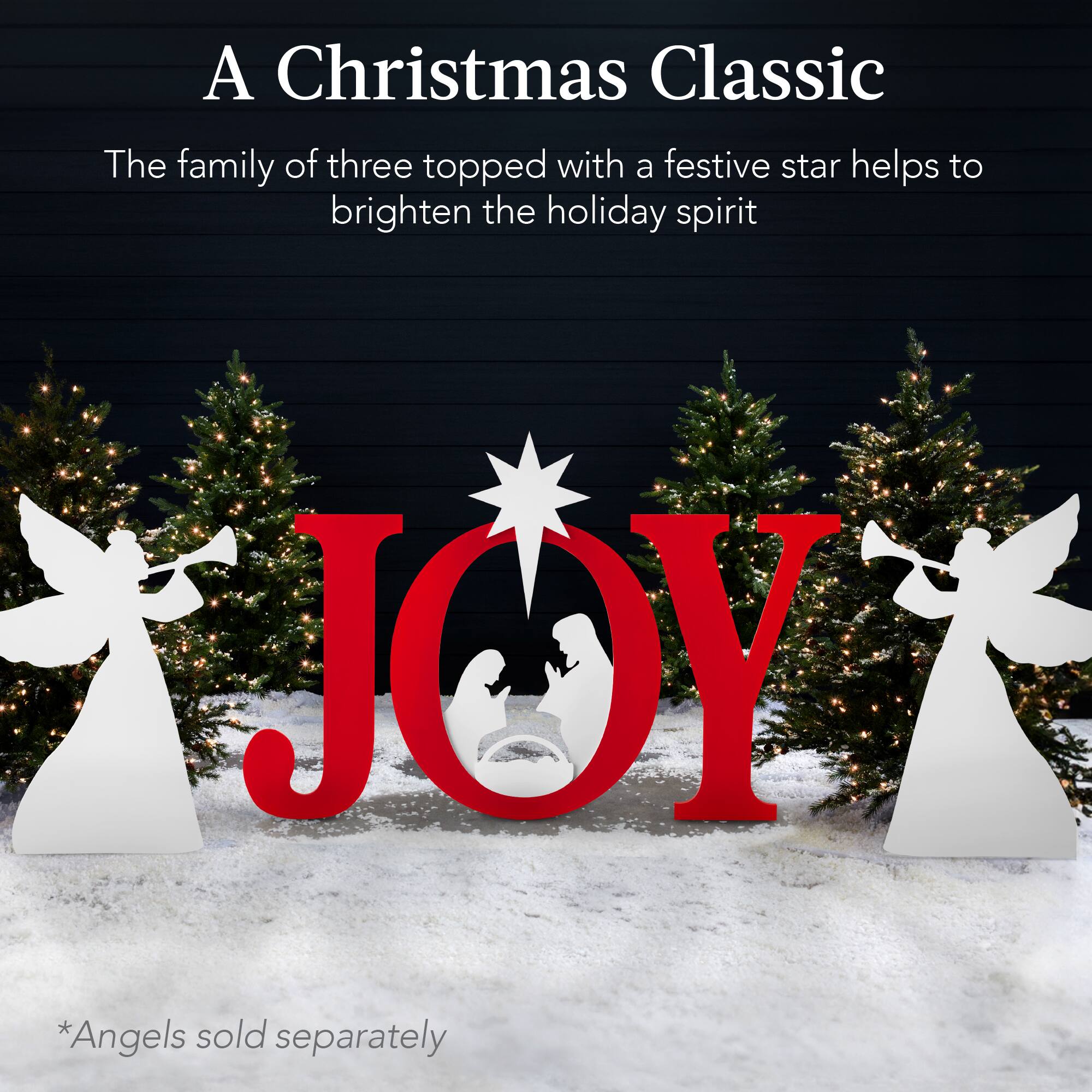 A Christmas Classic

The family of three topped with a festive star helps to brighten the holiday spirit

JOY

*Angels sold separately