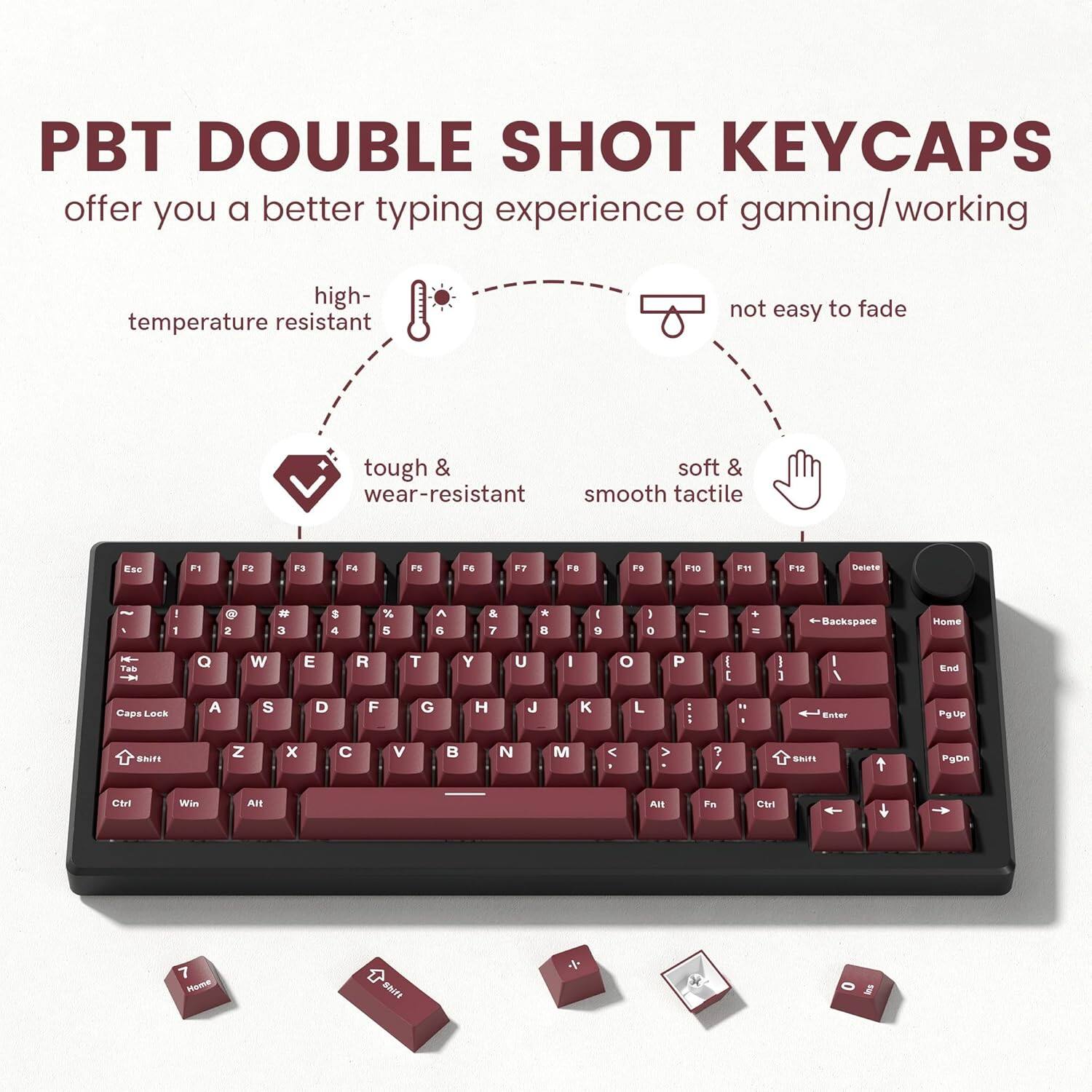 PBT DOUBLE SHOT KEYCAPS offer you a better typing experience of gaming/working. They are high-temperature resistant, not easy to fade, tough & wear-resistant, and have a soft & smooth tactile feel. The keycaps include: Esc, F1, F2, F3, F4, F5, F6, F7, F8, F9, F10, F11, F12, Delete, 1, 2, 3, 4, 5, 6, 7, 8, 9, 0, -, =, Backspace, Tab, Q, W, E, R, T, Y, U, I, O, P, [, ], \, Caps Lock, A, S, D, F, G, H, J, K, L, ;, ', Enter, Shift, Z, X, C, V, B, N, M, ,, ., /, Shift, Ctrl, Win, Alt, Fn, Ctrl, Home, End, PgUp, PgDn.