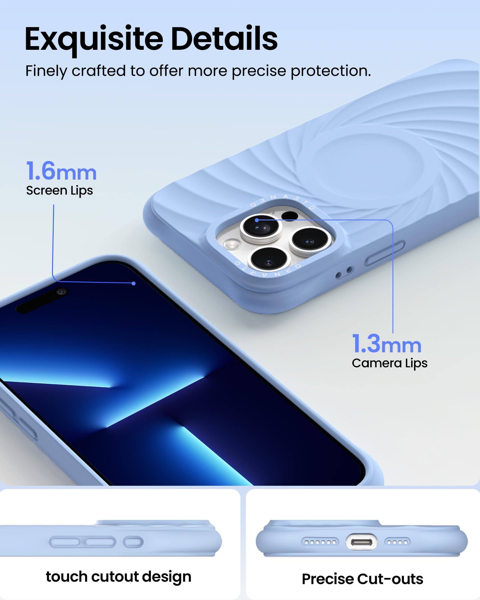 Exquisite Details  
Finely crafted to offer more precise protection.  

1.6mm Screen Lips  
1.3mm Camera Lips  
touch cutout design  
Precise Cut-outs