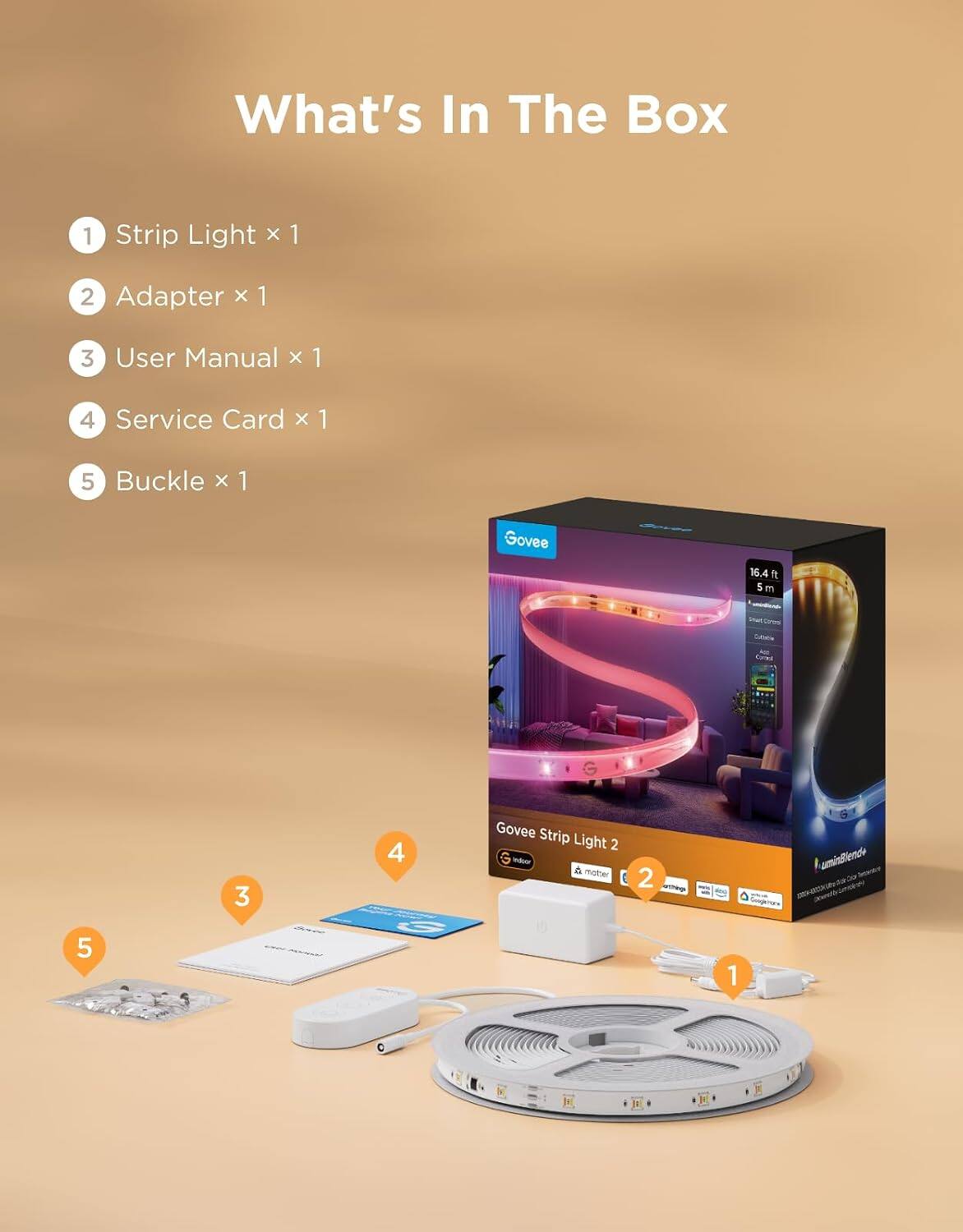 What's In The Box
1 Strip Light x 1
2 Adapter x 1
3 User Manual x 1
4 Service Card x 1
5 Buckle x 1

Govee
16.4 ft 5 m

Govee Strip Light 2