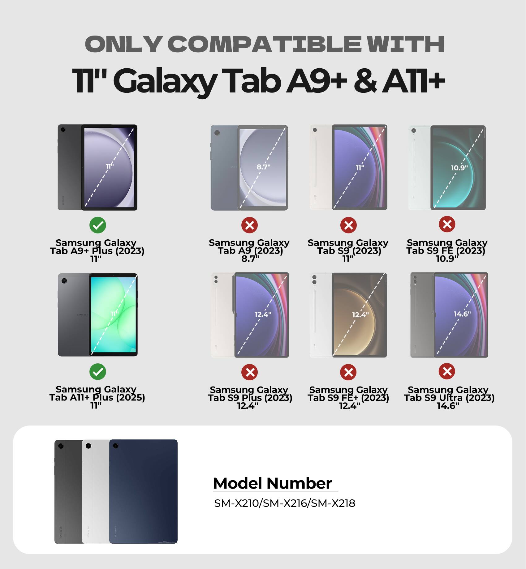 ONLY COMPATIBLE WITH  
11" Galaxy Tab A9+ & A11+  

Samsung Galaxy Tab A9+ Plus (2023) 11"  
Samsung Galaxy Tab A9 (2023) 8.7"  
Samsung Galaxy Tab S9 (2023) 11"  
Samsung Galaxy Tab S9 FE (2023) 10.9"  
Samsung Galaxy Tab A11+ Plus (2025) 11"  
Samsung Galaxy Tab S9 Plus (2023) 12.4"  
Samsung Galaxy Tab S9 FE+ (2023) 12.4"  
Samsung Galaxy Tab S9 Ultra (2023) 14.6"  

Model Number  
SM-X210/SM-X216/SM-X218