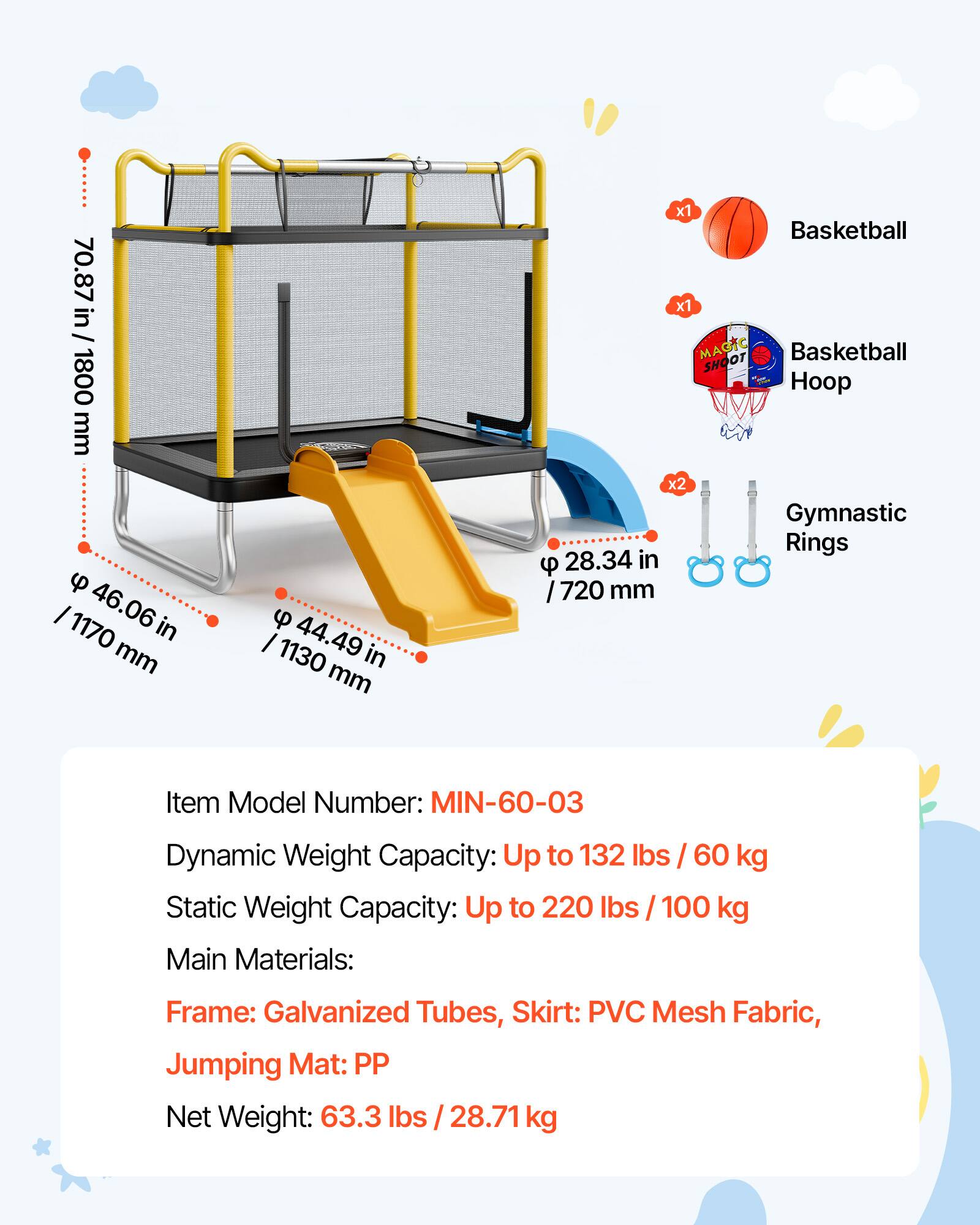 1800 mm u I 1170 46.06 in mm u I 1130 44.49 in mm x1 Basketball x1 MAGTC SHOOT Basketball Hoop x2 Gymnastic Rings u 28.34 in 720 mm

Item Model Number: MIN-60-03

Dynamic Weight Capacity: Up to 132 lbs / 60 kg

Static Weight Capacity: Up to 220 lbs / 100 kg

Main Materials: Frame: Galvanized Tubes, Skirt: PVC Mesh Fabric, Jumping Mat: PP

Net Weight: 63.3 lbs / 28.71 kg