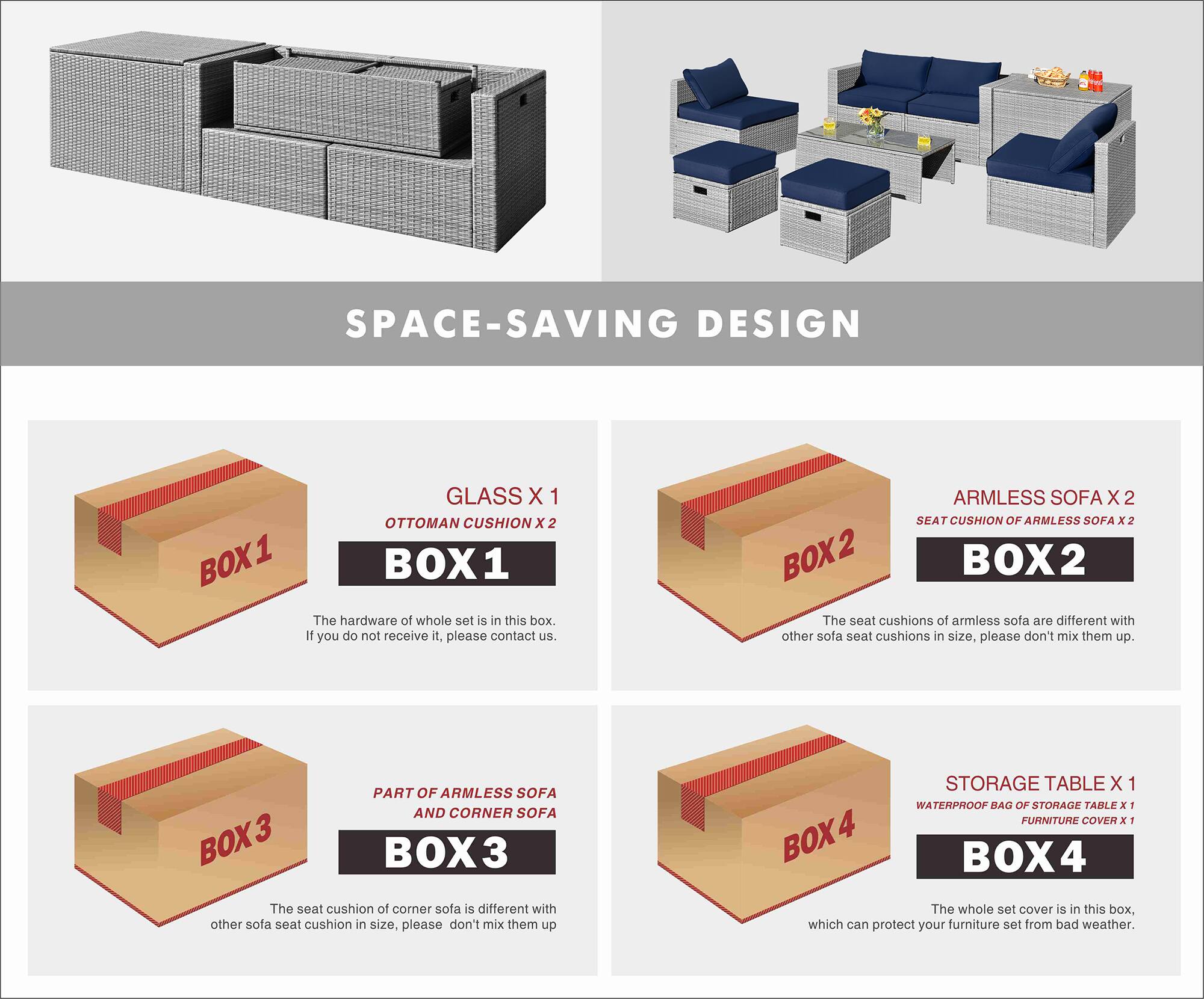 SPACE-SAVING DESIGN

BOX 1
- GLASS X 1
- OTTOMAN CUSHION X 2
The hardware of the whole set is in this box. If you do not receive it, please contact us.

BOX 2
- ARMLESS SOFA X 2
- SEAT CUSHION OF ARMLESS SOFA X 2
The seat cushions of armless sofa are different with other sofa seat cushions in size, please don't mix them up.

BOX 3
- PART OF ARMLESS SOFA AND CORNER SOFA
The seat cushion of corner sofa is different with other sofa seat cushion in size, please don't mix them up.

BOX 4
- STORAGE TABLE X 1
- WATERPROOF BAG OF STORAGE TABLE X 1
- FURNITURE COVER X 1
The whole set cover is in this box, which can protect your furniture set from bad weather.