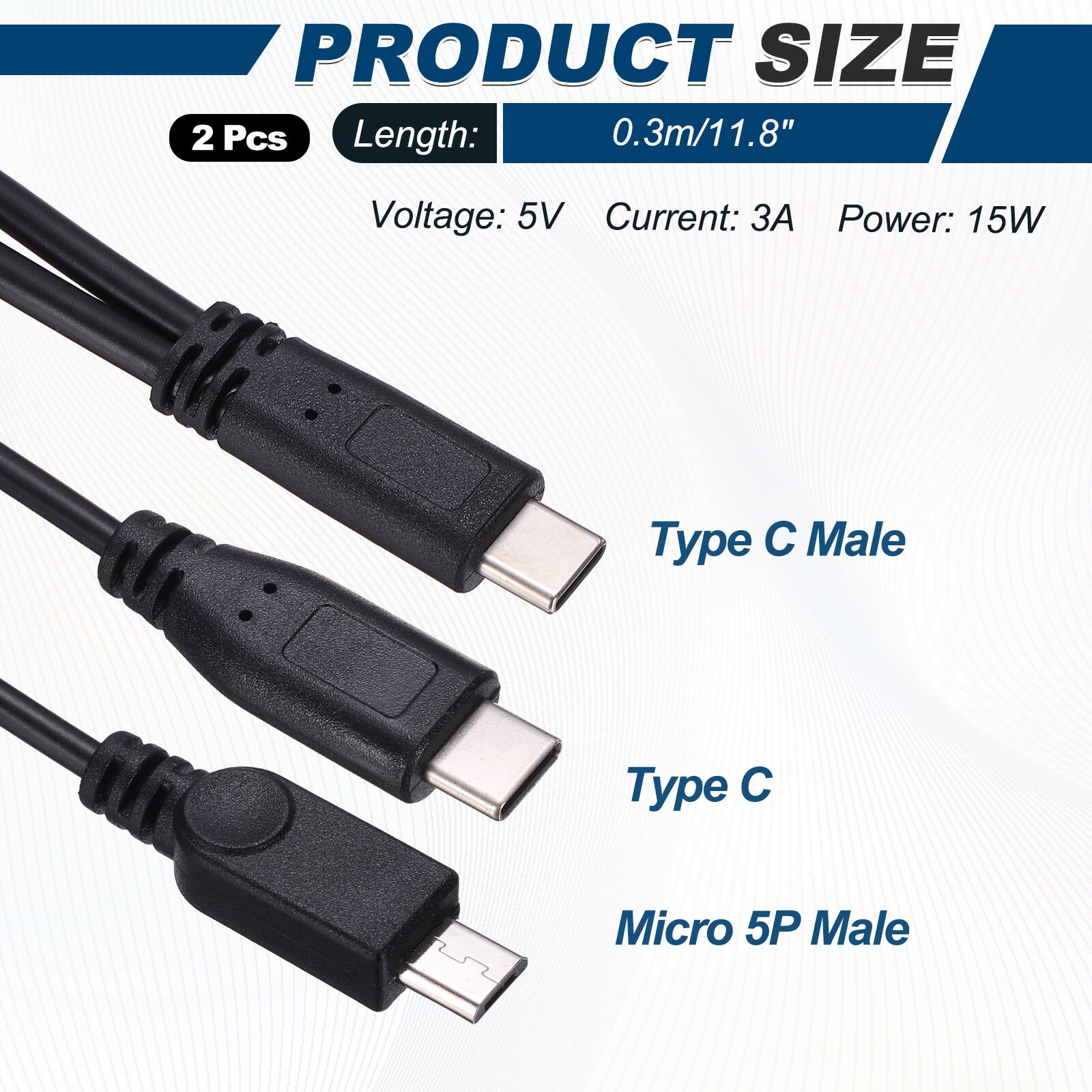 PRODUCT SIZE  
2 Pcs  
Length: 0.3m/11.8"  
Voltage: 5V  
Current: 3A  
Power: 15W  
Type C Male  
Type C  
Micro 5P Male