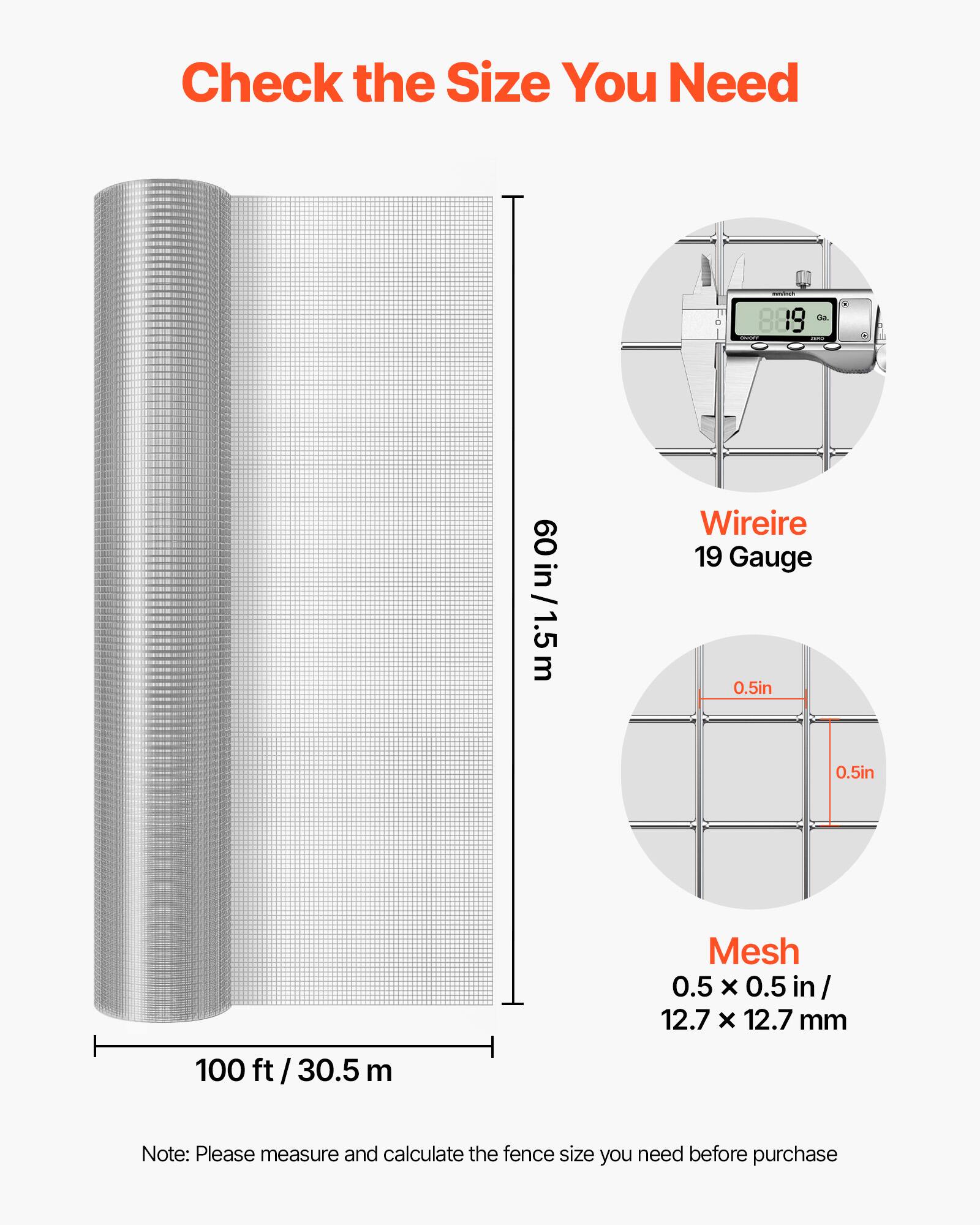 Check the Size You Need

60 in / 1.5 m

Wire 19 Gauge 0.5in 0.5in

Mesh 0.5 X 0.5 in / 12.7 X 12.7 mm

100 ft / 30.5 m

Note: Please measure and calculate the fence size you need before purchase