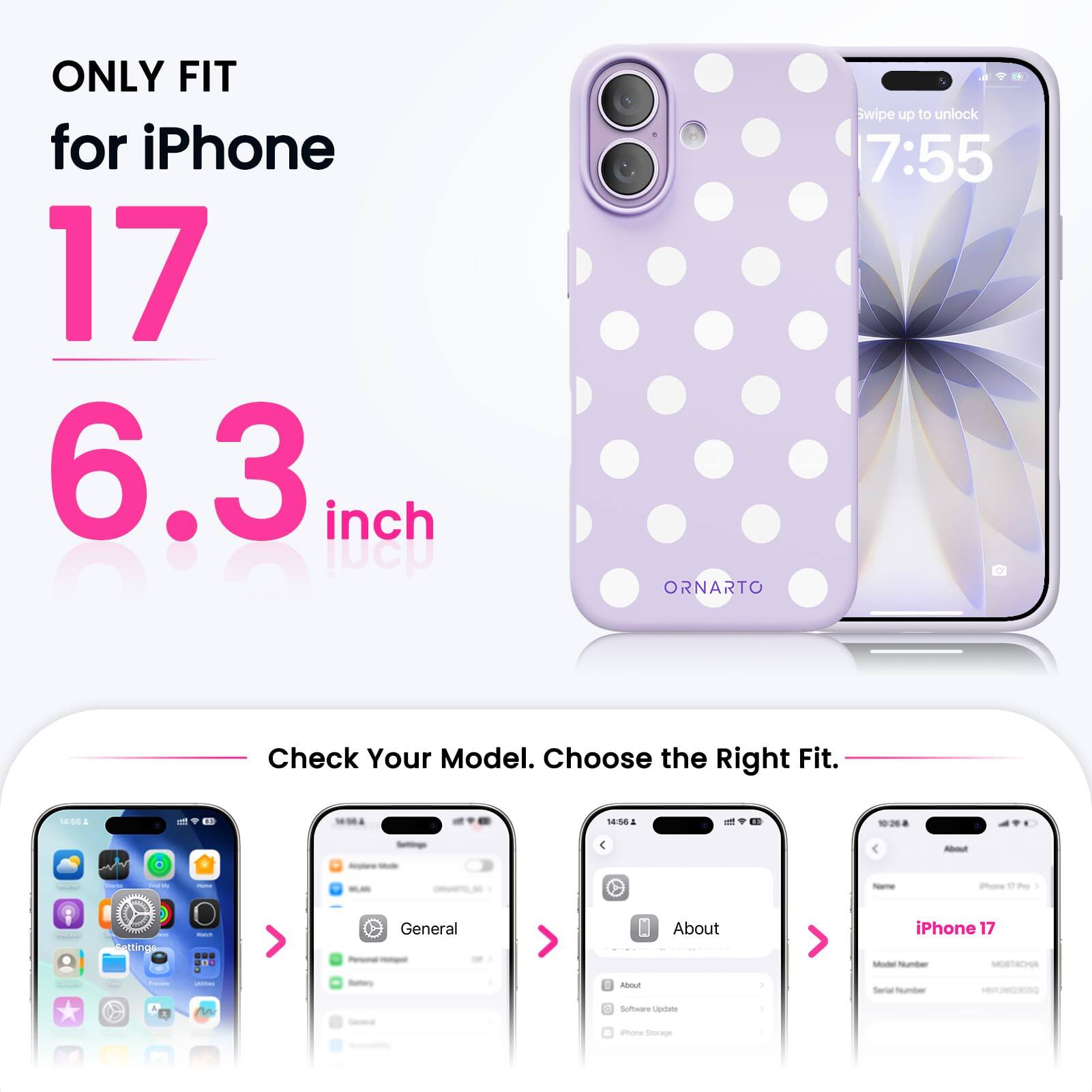 ONLY FIT for iPhone 17 6.3 inch

ORNARTO

Swipe up to unlock 7:55

Check Your Model. Choose the Right Fit.

14:56

About
My iPhone 17%

Settings
General
About
iPhone 17 Model Number MORTACHA

Software Update
Phone Storage