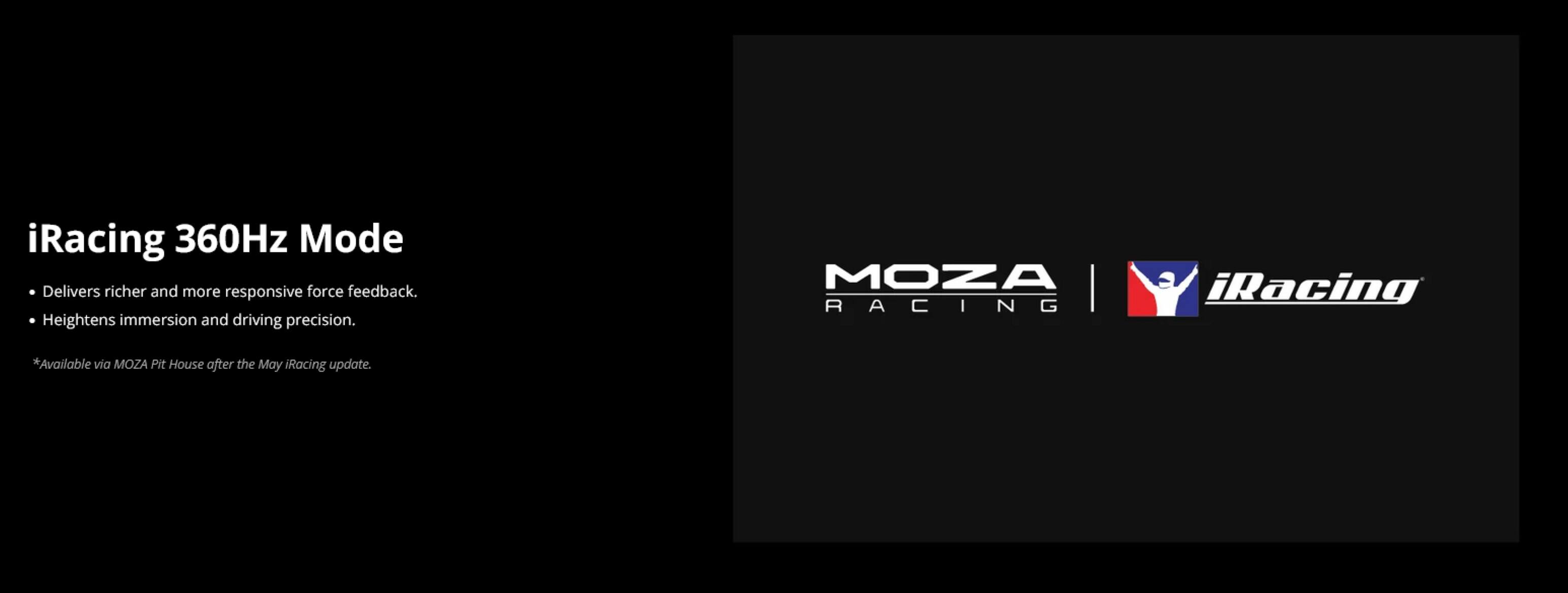 iRacing 360Hz Mode  
- Delivers richer and more responsive force feedback.  
- Heightens immersion and driving precision.  

*Available via MOZA Pit House after the May iRacing update.  

MOZA RACING | iRacing