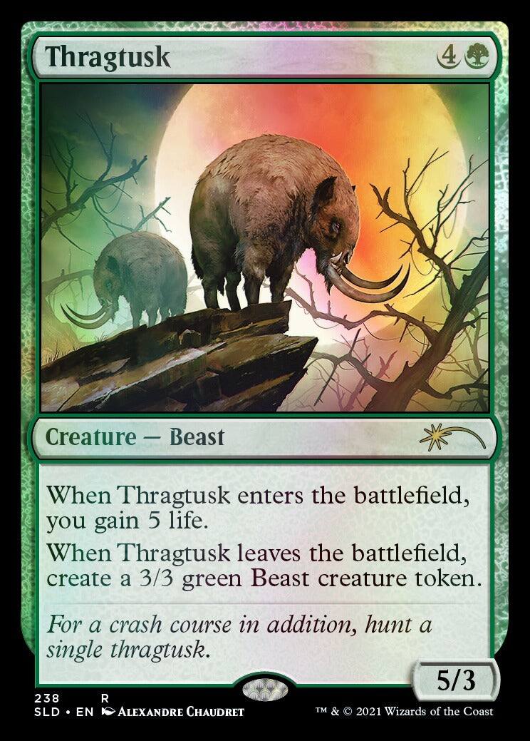 Thragtusk  
4  
Creature - Beast  
When Thragtusk enters the battlefield, you gain 5 life.  
When Thragtusk leaves the battlefield, create a 3/3 green Beast creature token.  
For a crash course in addition, hunt a single thragtusk.  
5/3  
238  
SLD • EN  
ALEXANDRE CHAUDRET  
TM & © 2021 Wizards of the Coast