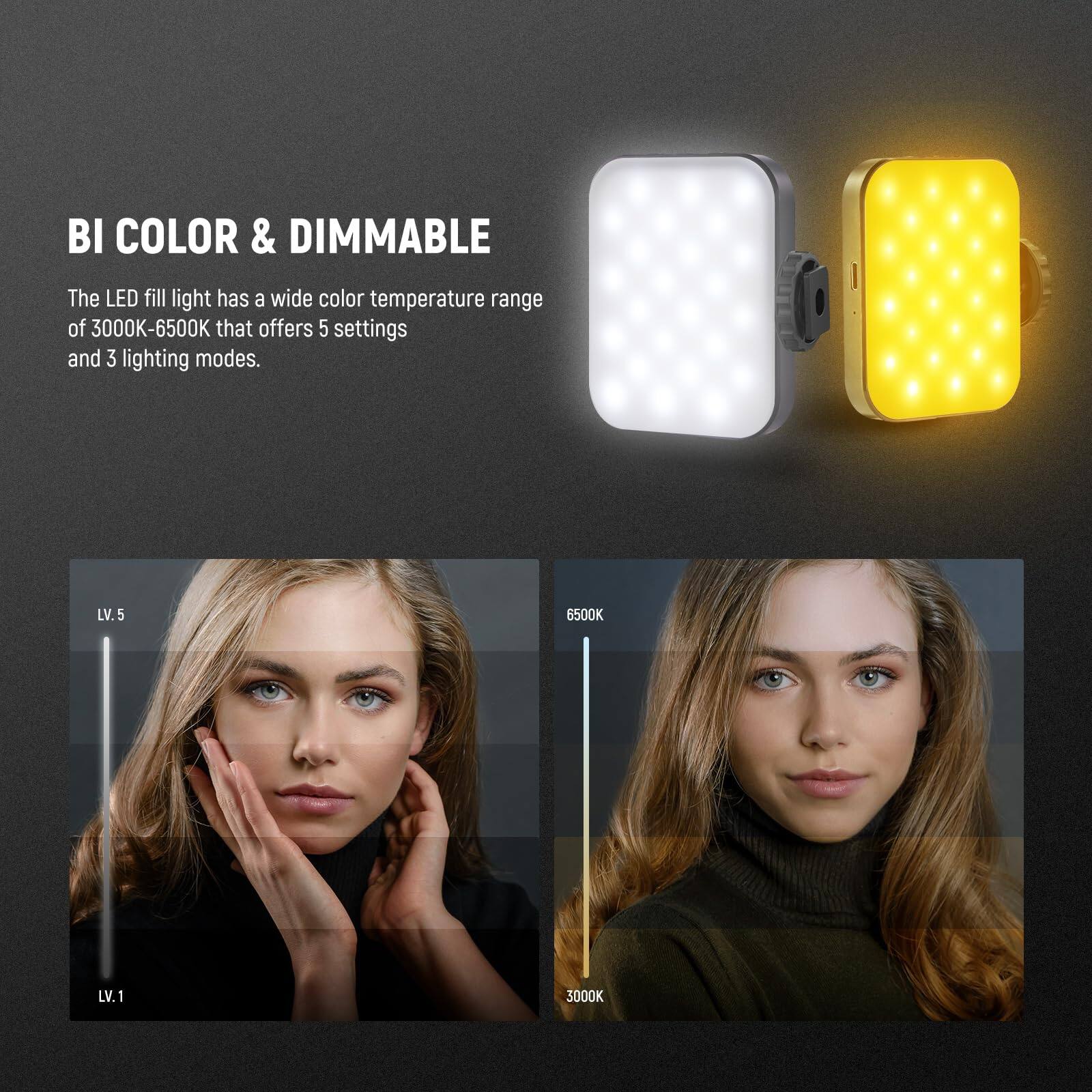 BI COLOR & DIMMABLE

The LED fill light has a wide color temperature range of 3000K-6500K that offers 5 settings and 3 lighting modes.

LV. 5 6500K  
LV. 1 3000K