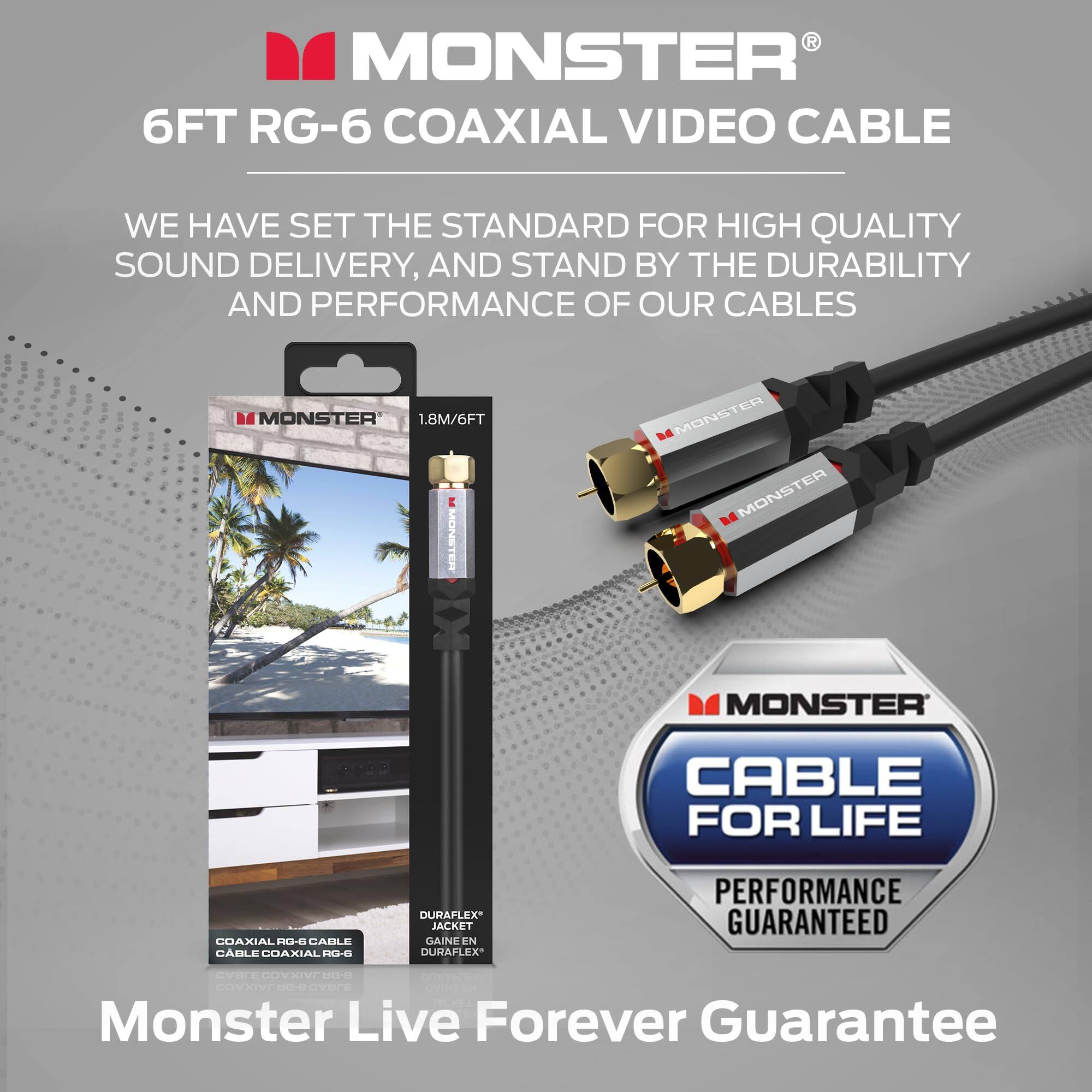 MONSTER®  
6FT RG-6 COAXIAL VIDEO CABLE  

WE HAVE SET THE STANDARD FOR HIGH QUALITY SOUND DELIVERY, AND STAND BY THE DURABILITY AND PERFORMANCE OF OUR CABLES  

1.8M/6FT  

COAXIAL RG-6 CABLE  
CABLE COAXIAL RG-6  

DURAFLEX® JACKET  
DURAFLEX®  

CABLE FOR LIFE  
PERFORMANCE GUARANTEED  

Monster Live Forever Guarantee