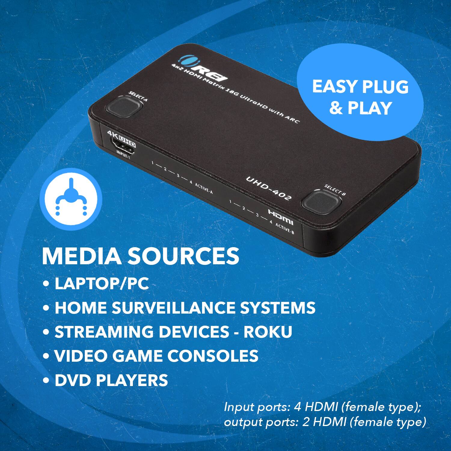 4K UHD Matrix EASY PLUG & PLAY with ARC UHD-402 SELECT-8 1-2-3-4 ACTIVE-A MEDIA SOURCES LAPTOP/PC HOME SURVEILLANCE SYSTEMS STREAMING DEVICES - ROKU VIDEO GAME CONSOLES DVD PLAYERS Input ports: 4 HDMI (female type); output ports: 2 HDMI (female type)
