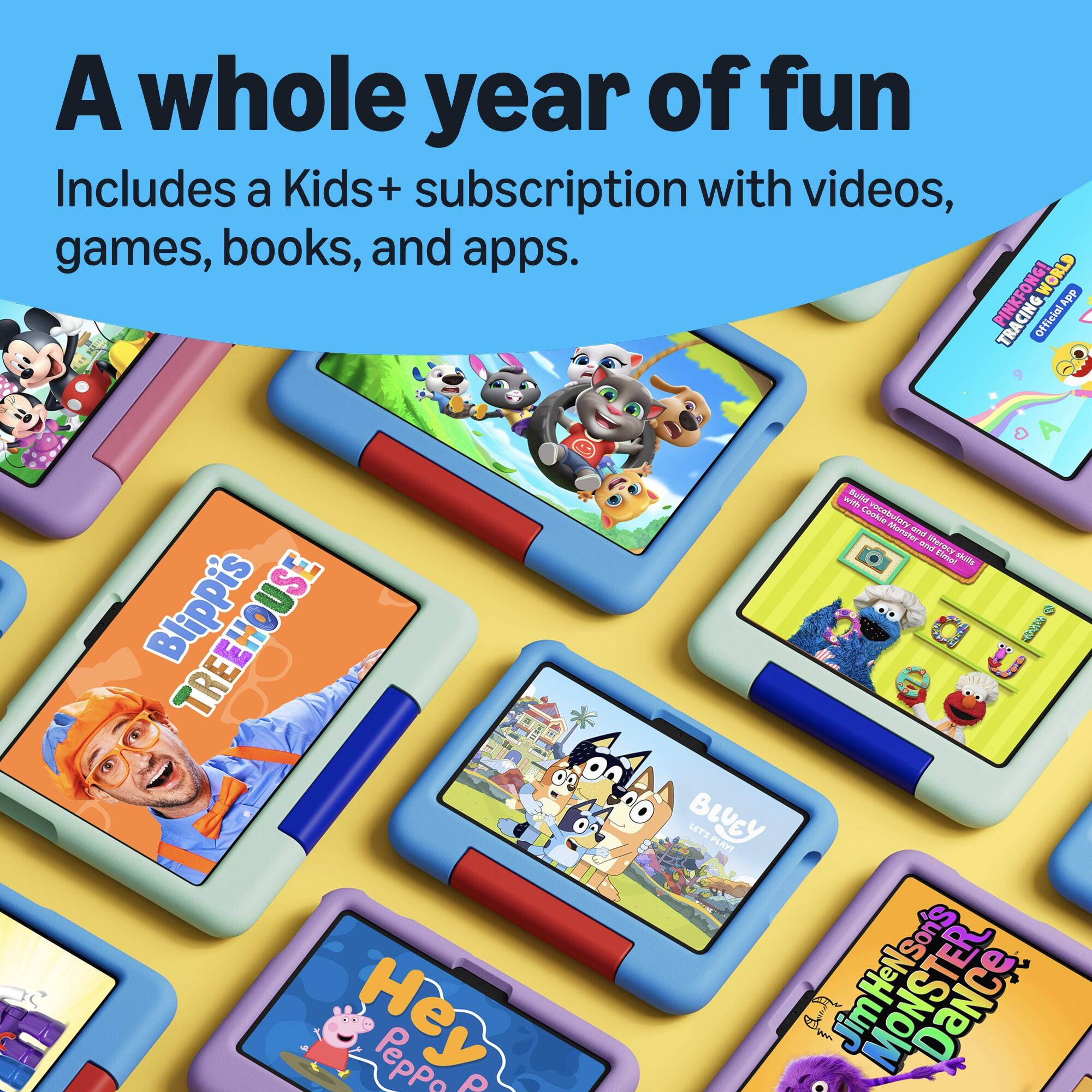 A whole year of fun  
Includes a Kids+ subscription with videos, games, books, and apps.  

PINKFONG!  
CING WORLD App  
Official App  

Blippi's TREEHOUSE  

Hey Peppo P  
with Build vocabulary Monster and literacy skills  

BLUCY  
LET'S PLAY!  

JMONSTERS  
DaNce