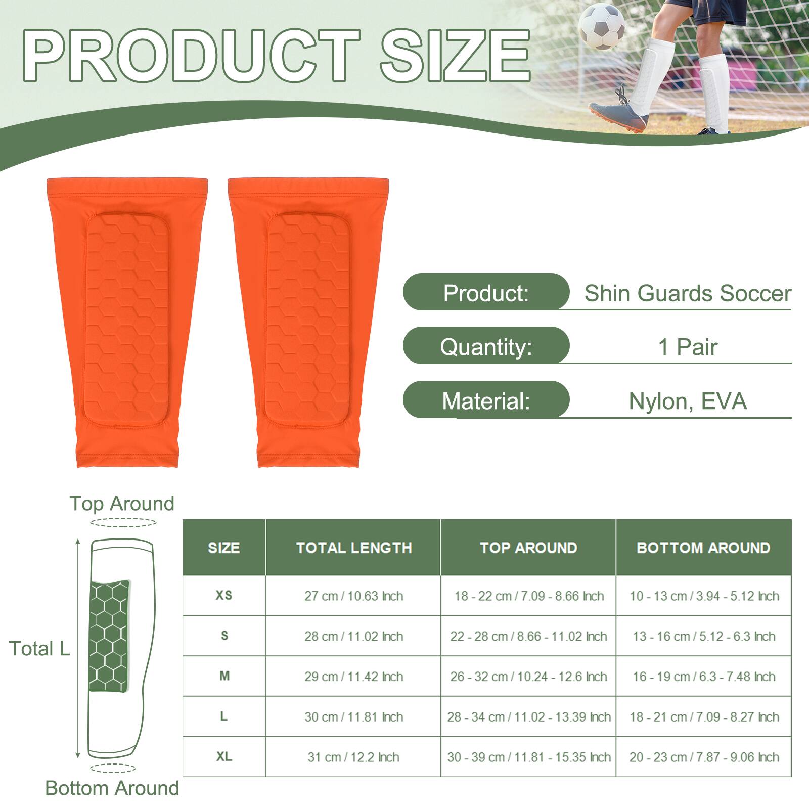 PRODUCT SIZE

Product: Shin Guards Soccer  
Quantity: 1 Pair  
Material: Nylon, EVA

| SIZE | TOTAL LENGTH | TOP AROUND | BOTTOM AROUND |
|------|-------------|-----------|--------------|
| XS   | 27 cm / 10.63 Inch | 18 - 22 cm / 7.09 - 8.66 Inch | 10 - 13 cm / 3.94 - 5.12 Inch |
| S    | 28 cm / 11.02 Inch | 22 - 28 cm / 8.66 - 11.02 Inch | 13 - 16 cm / 5.12 - 6.3 Inch |
| M    | 29 cm / 11.42 Inch | 26 - 32 cm / 10.24 - 12.6 Inch | 16 - 19 cm / 6.3 - 7.48 Inch |
| L    | 30 cm / 11.81 Inch | 28 - 34 cm / 1
