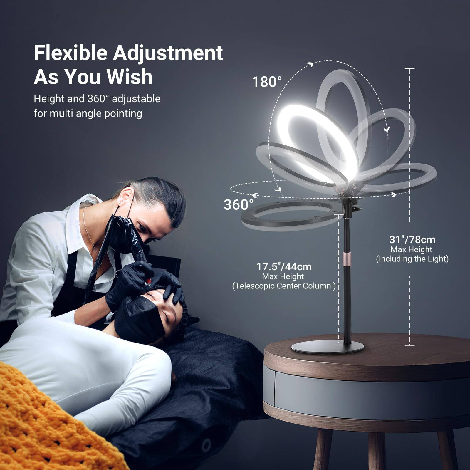 Flexible Adjustment As You Wish  
Height and 360° adjustable for multi angle pointing  

180°  
360°  

17.5"/44cm Max Height (Telescopic Center Column)  
31"/78cm Max Height (Including the Light)