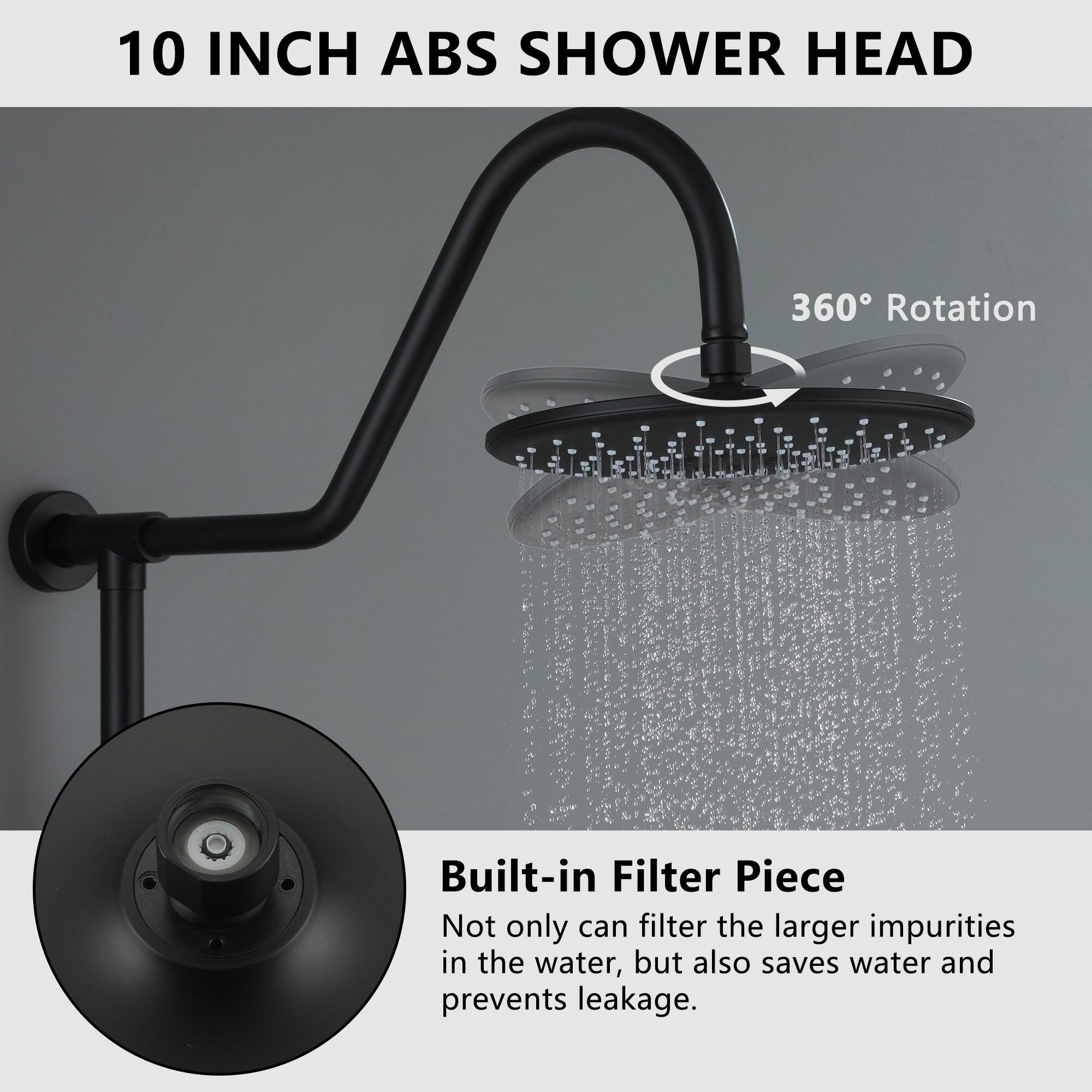 10 INCH ABS SHOWER HEAD
360° Rotation
Built-in Filter Piece
Not only can filter the larger impurities in the water, but also saves water and prevents leakage.