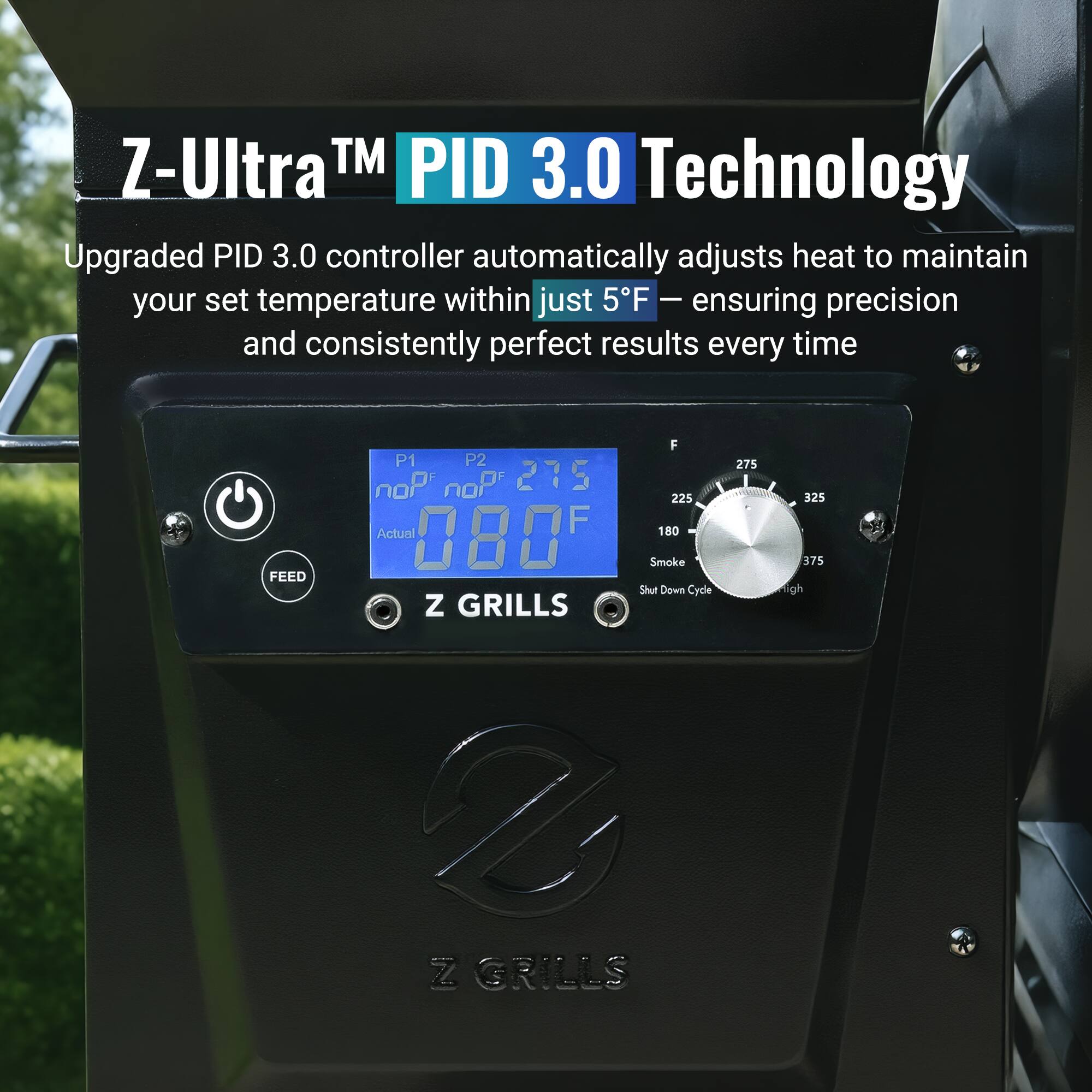 Z-Ultra™ PID 3.0 Technology

Upgraded PID 3.0 controller automatically adjusts heat to maintain your set temperature within just 5°F — ensuring precision and consistently perfect results every time

P1 noP noP 275  
P2 noP noP 275  
Actual 080°F  
Smoke Shut Down Cycle

Z GRILLS