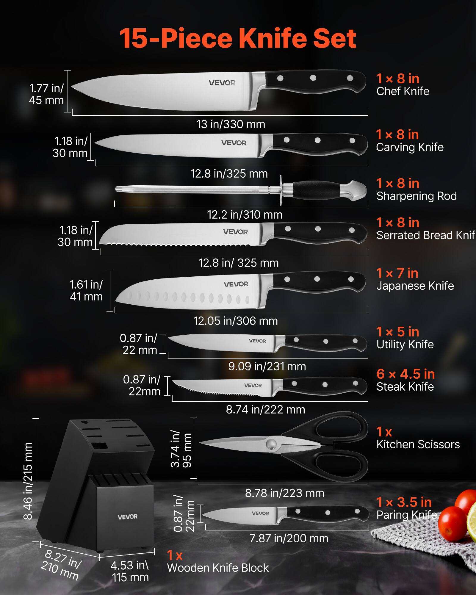 15-Piece Knife Set

1 x 8 in Chef Knife  
1.77 in/ 45 mm  
13 in/330 mm  

1 x 8 in Carving Knife  
1.18 in/ 30 mm  
12.8 in/325 mm  

1 x 8 in Sharpening Rod  

1 x 8 in Serrated Bread Knife  
1.61 in/ 41 mm  
12.8 in/ 325 mm  

1 x 7 in Japanese Knife  
0.87 in/ 22 mm  
12.05 in/306 mm  

1 x 5 in Utility Knife  
0.87 in/ 22 mm  
9.09 in/231 mm  

6 x 4.5 in Steak Knife  
0.87 in/ 22 mm  
8.74 in/222 mm  

1 x 3.5 in Paring Knife  
0.87 in/ 22 mm  
7.87 in/200 mm  

1 x Kitchen Scissors  

1 x Wooden Knife Block  
8.46 in/215