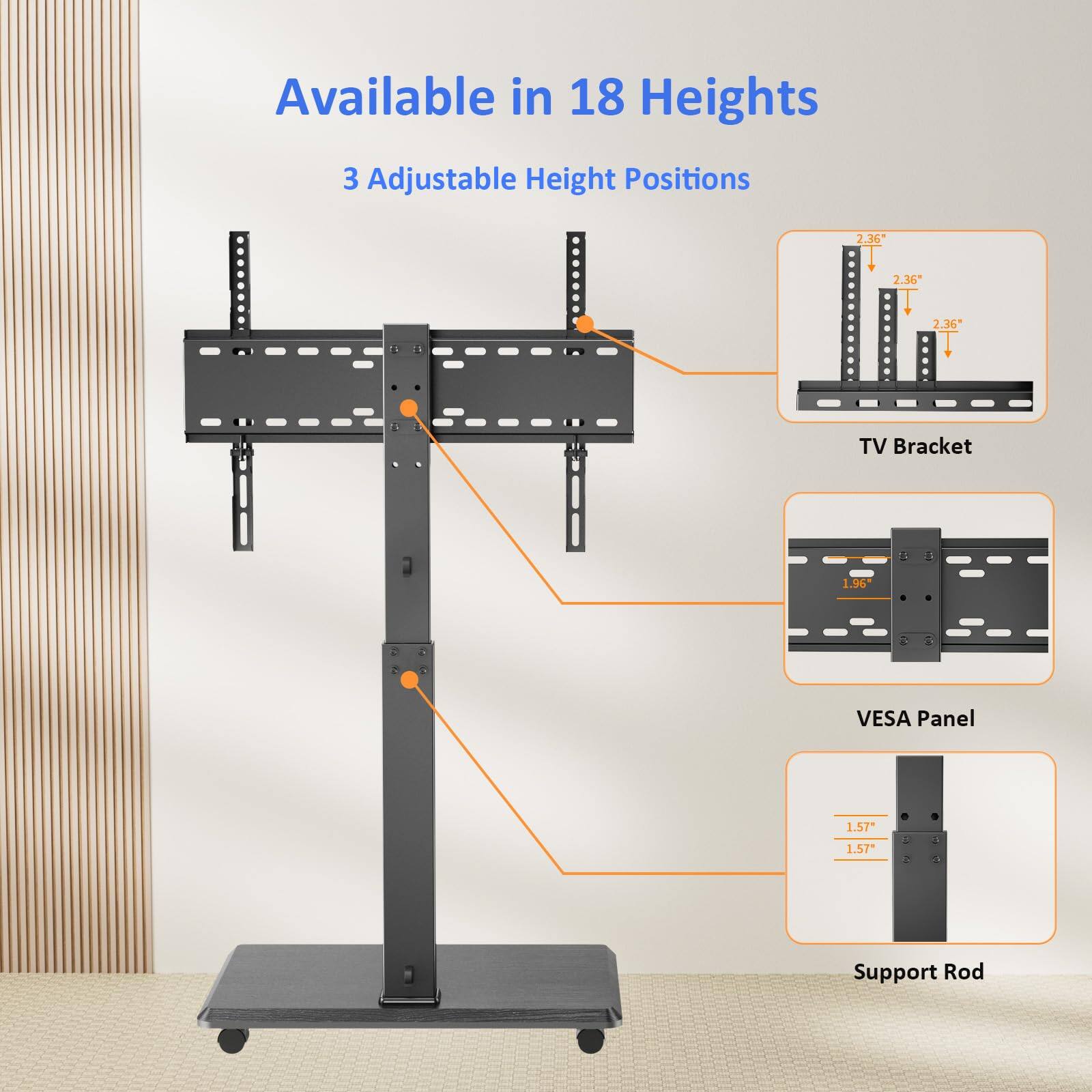 Available in 18 Heights  
3 Adjustable Height Positions  

TV Bracket  
2.36"  
2.36"  
2.36"  

VESA Panel  
1.96"  

Support Rod  
1.57"  
1.57"