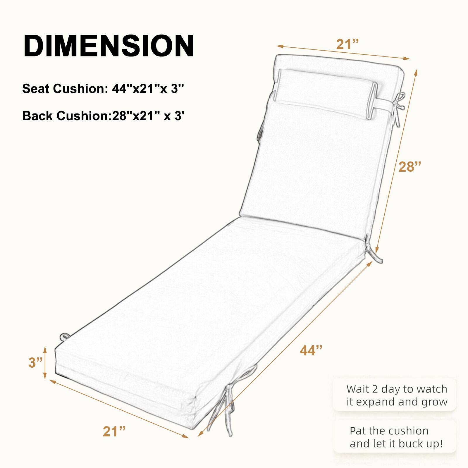 DIMENSION

Seat Cushion: 44"x21"x 3"

Back Cushion: 28"x21" x 3"

Wait 2 days to watch it expand and grow

Pat the cushion and let it buck up!