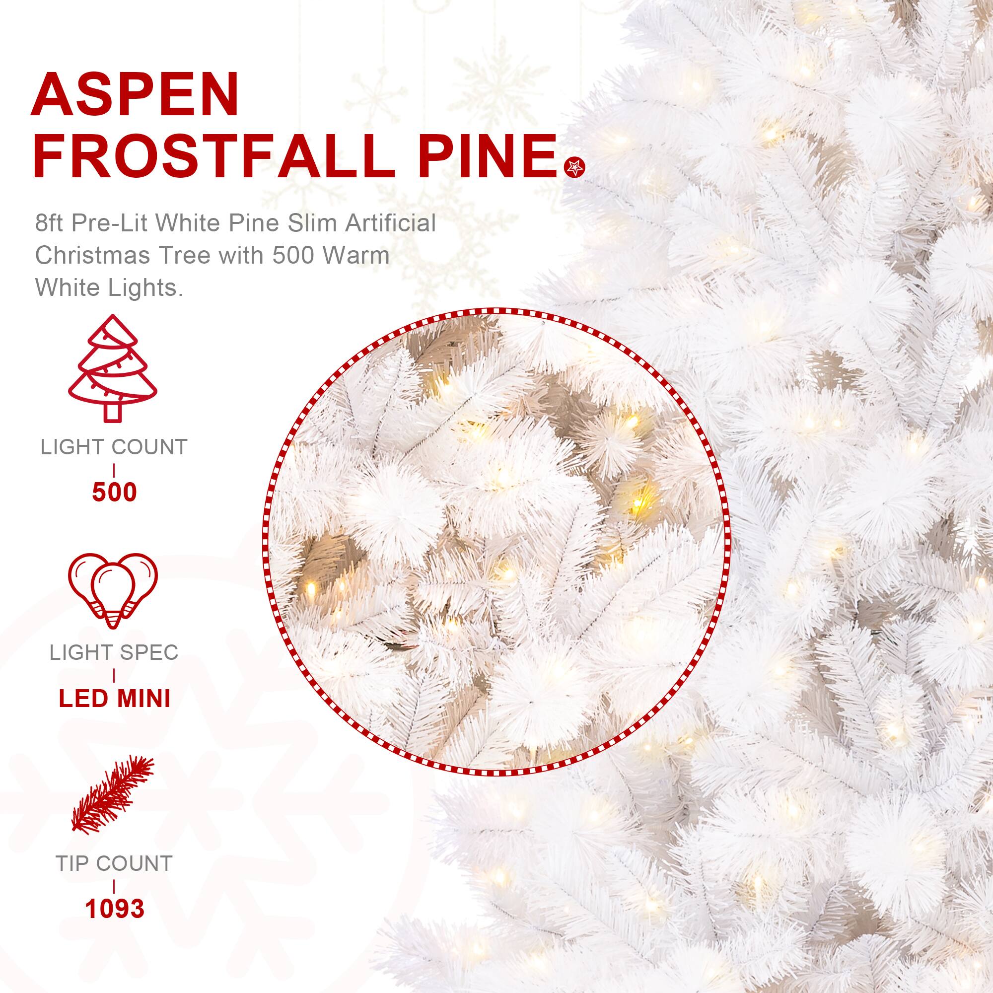 ASPEN FROSTFALL PINE  
8ft Pre-Lit White Pine Slim Artificial Christmas Tree with 500 Warm White Lights.  
LIGHT COUNT  
500  
LIGHT SPEC  
LED MINI  
TIP COUNT  
1093
