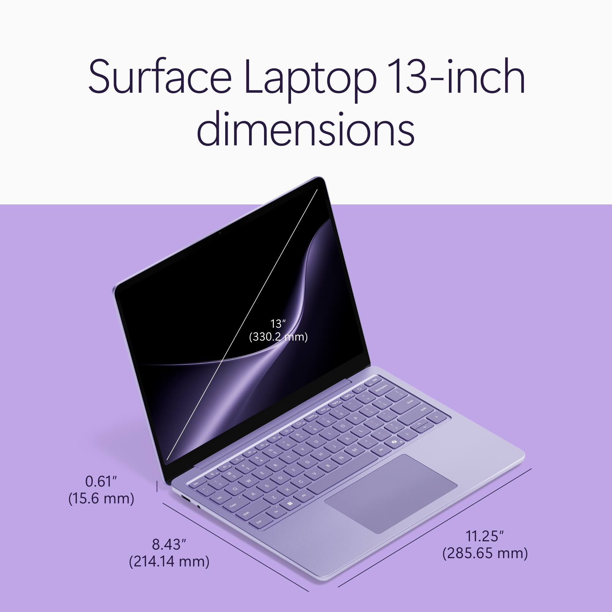 Surface Laptop 13-inch dimensions

13" (330.2mm)

0.61" (15.6 mm) & 8.43" (214.14 mm)

11.25" (285.65 mm)