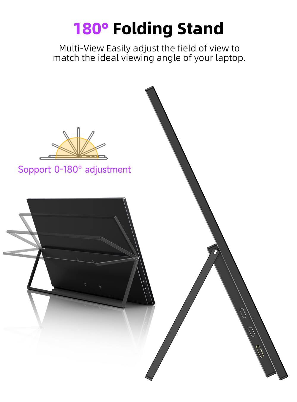 180° Folding Stand

Multi-View Easily adjust the field of view to match the ideal viewing angle of your laptop.

Support 0-180° adjustment