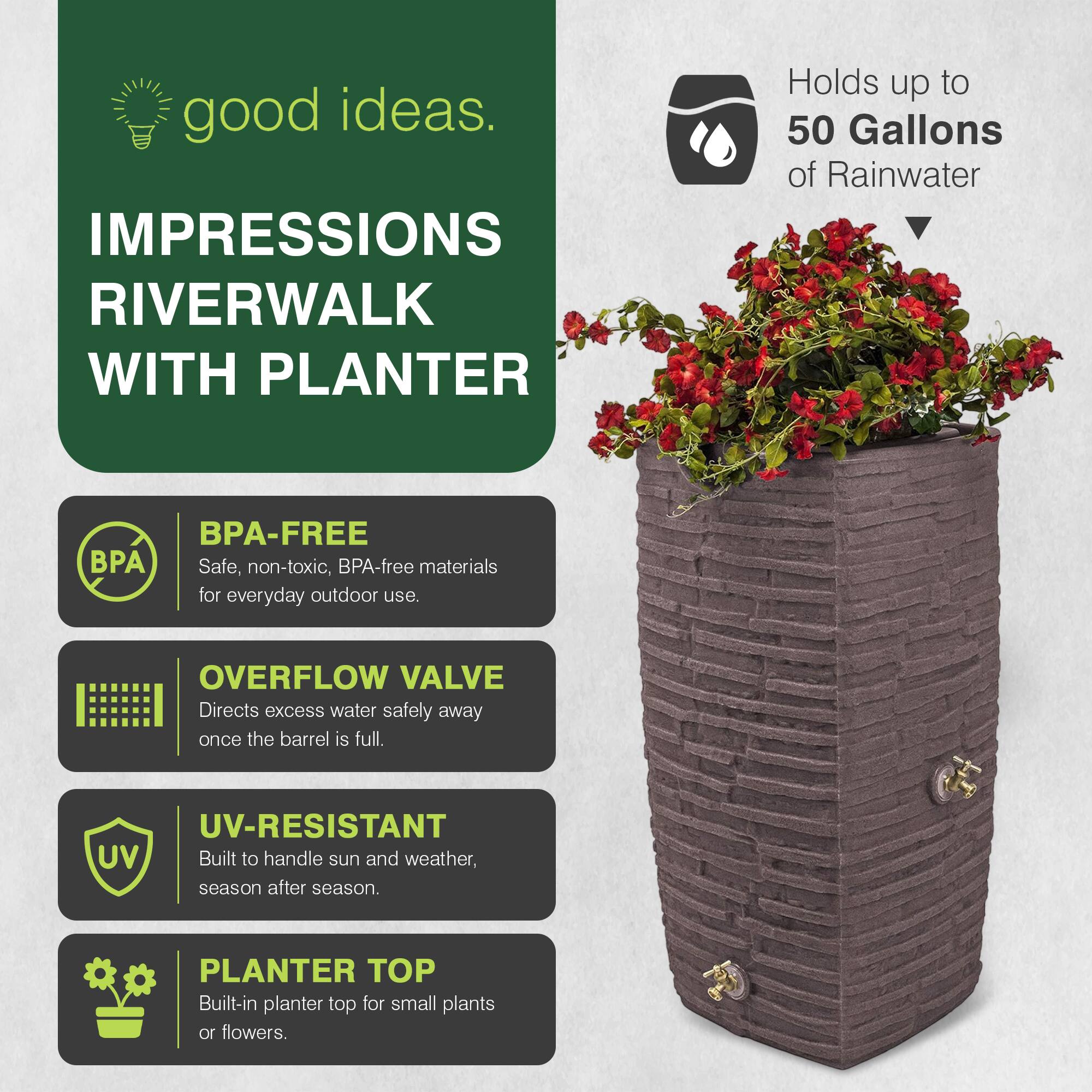 good ideas.  
IMPRESSIONS RIVERWALK WITH PLANTER  
Holds up to 50 Gallons of Rainwater  
BPA-FREE  
Safe, non-toxic, BPA-free materials for everyday outdoor use.  
OVERFLOW VALVE  
Directs excess water safely away once the barrel is full.  
UV-RESISTANT  
Built to handle sun and weather, season after season.  
PLANTER TOP  
Built-in planter top for small plants or flowers.