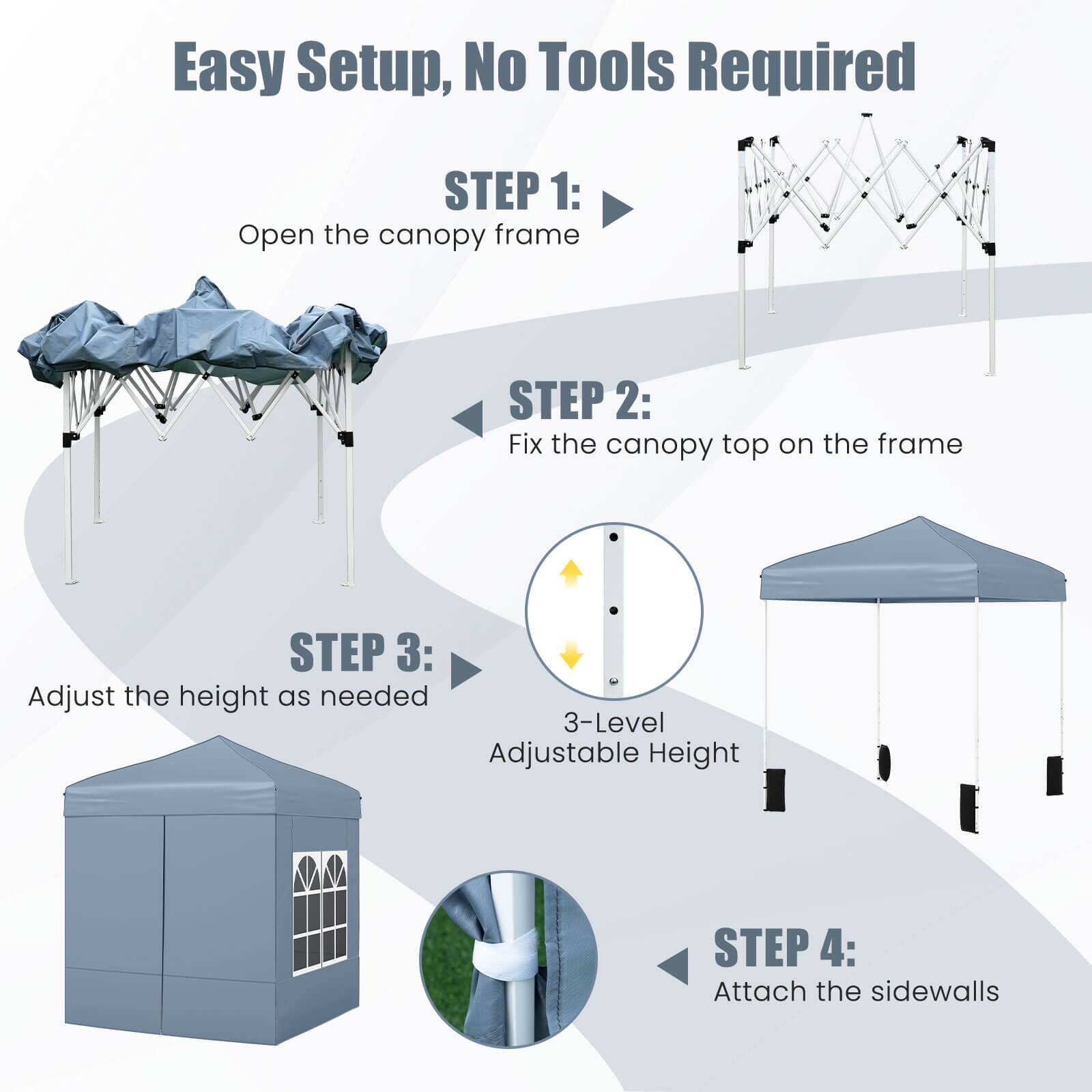 Easy Setup, No Tools Required

STEP 1: Open the canopy frame

STEP 2: Fix the canopy top on the frame

STEP 3: Adjust the height as needed

STEP 4: Attach the sidewalls

3-Level Adjustable Height